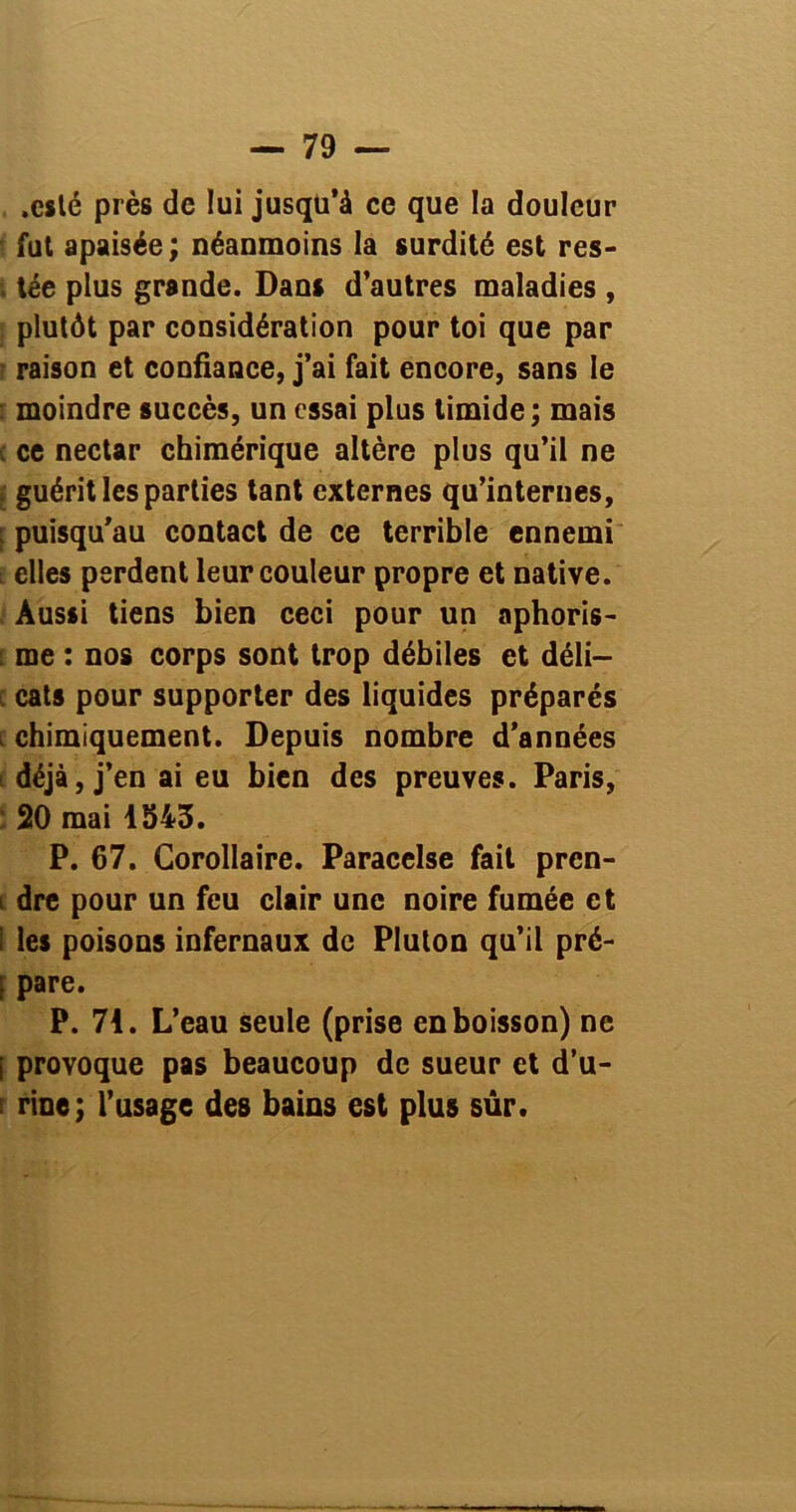 .esté près de lui jusqu’à ce que la douleur ' fut apaisée ; néanmoins la surdité est res- . tée plus grande. Dans d’autres maladies , plutôt par considération pour toi que par r raison et confiance, j’ai fait encore, sans le : moindre succès, un essai plus timide ; mais c ce nectar chimérique altère plus qu’il ne ; guérit les parties tant externes qu’internes, [ puisqu’au contact de ce terrible ennemi t elles perdent leur couleur propre et native. Aussi tiens bien ceci pour un aphoris- : me : nos corps sont trop débiles et déli— i cats pour supporter des liquides préparés chimiquement. Depuis nombre d’années ; déjà, j’en ai eu bien des preuves. Paris, 20 mai 1343. P. 67. Corollaire. Paracelse fait pren- i dre pour un feu clair une noire fumée et i les poisons infernaux de Pluton qu’il pré- [ pare. P. 71. L’eau seule (prise en boisson) ne i provoque pas beaucoup de sueur et d’u- i rine; l’usage des bains est plus sûr.