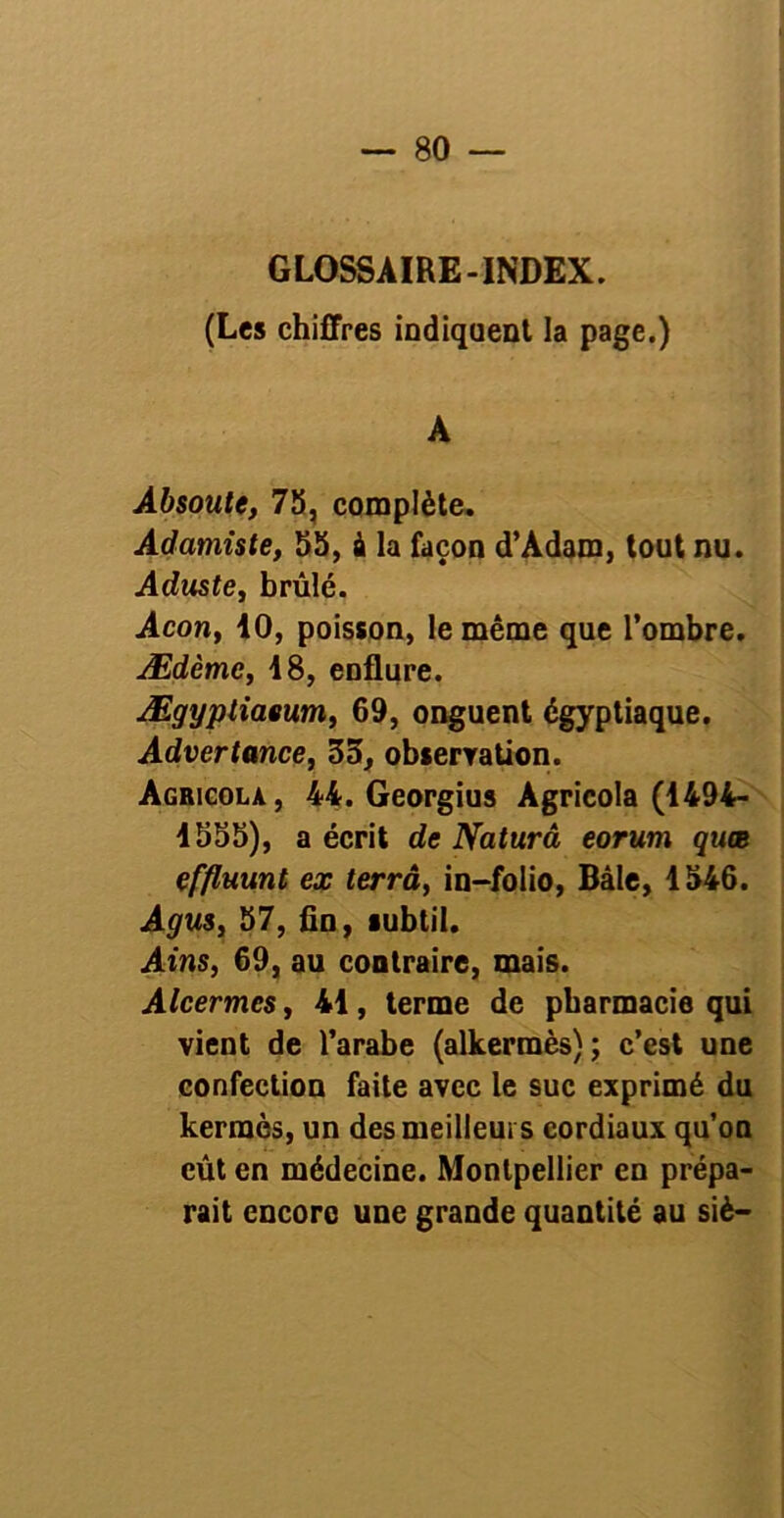 GLOSSAIRE-INDEX. (Les chiffres indiquent la page.) A Absoute, 75, complète. Adamiste, 55, à la façon d’Adam, tout nu. Aduste, brûlé. Acon, 10, poisson, le même que l’ombre. Ædème, 18, enflure. Ægyptiaeum, 69, onguent égyptiaque. Advertance, 35, observation. Agricola , 44. Georgius Àgricola (1494- 1555), a écrit de Naturâ eorum quee çffluunt ex terrâ, in-folio, Bâle, 1546. Agus, 57, fin, subtil. Ains, 69, au contraire, mais. Alcermcs, 41, terme de pharmacie qui vient de l’arabe (alkerraès); c’est une confection faite avec le suc exprimé du kermès, un des meilleurs cordiaux qu’on eût en médecine. Montpellier en prépa- rait encoro une grande quantité au siè—