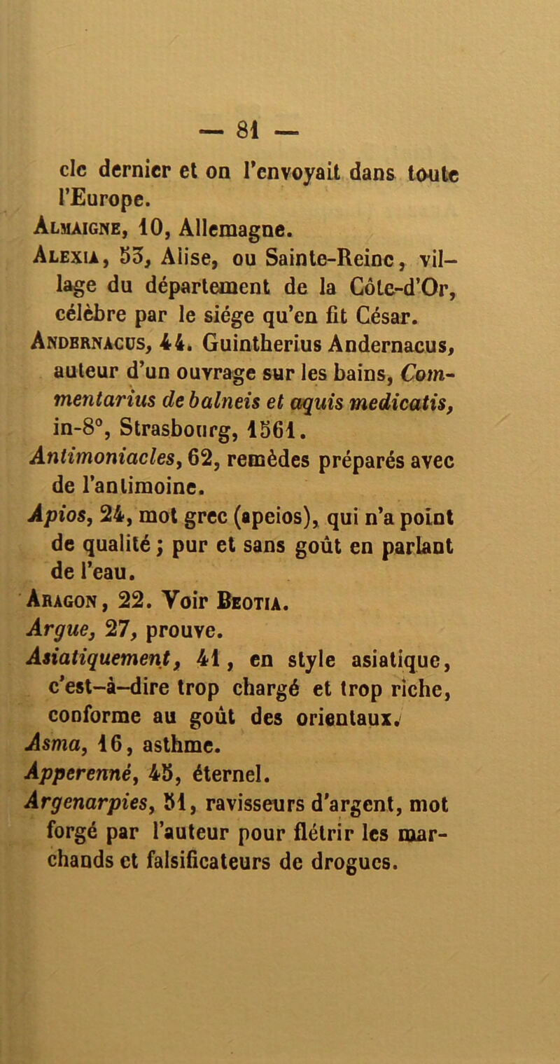 clc dernier et on l’envoyait dans toute l’Europe. Almàigne, 10, Allemagne. Alexia, 53, Aiise, ou Sainte-Reine, vil- lage du département de la Côte-d’Or, célèbre par le siège qu’en fit César. Andbrnàcüs, 44. Guintherius Andernacus, auteur d’un ouvrage sur les bains, Com- tnentarius de balneis et aquis medicatis, in-8°, Strasbourg, 1561. Antimoniacles, 62, remèdes préparés avec de l’antimoine. Apios, 24, mot grec (apeios), qui n’a point de qualité ; pur et sans goût en parlant de l’eau. Aragon, 22. Voir Beotia. Argue, 27, prouve. Asiatiquement, 41, en style asiatique, c’est-à-dire trop chargé et trop riche, conforme au goût des orientaux. Asma, 16, asthme. Apperenné, 45, éternel. Argetiarpies, 51, ravisseurs d’argent, mot forgé par l’auteur pour flétrir les mar- chands et falsificateurs de drogues.