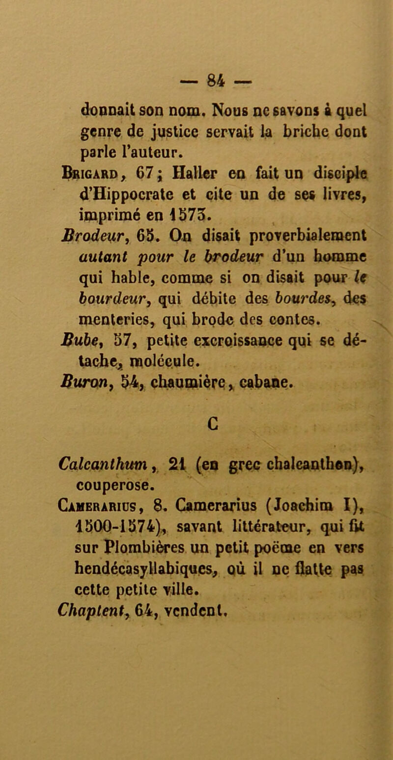 donnait son nom. Nous ne savons à quel genre de justice servait la briche dont parle l’auteur. Brigard, 67; Haller en fait un disciple d’Hippocrate et cite un de ses livres, imprimé en 4S73. Brodeur, 65. On disait proverbialement autant pour le brodeur d’un homme qui hable, comme si on disait pour le bourdeur, qui débite des bourdes, des menteries, qui brode des contes. Bube, 57, petite excroissance qui se dé- tache, molécule. Buron, 54, chaumière, cabane. C Calcanthum, 21 (en grec chalcanthen), couperose. Cameràrius, 8. Camerarius (Joachim I), 1500-1574), savant littérateur, qui fit sur Plombières un petit poëme en vers hendécasyllabiques, où il ne flatte pas cette petite ville. Chaptent, 64, vendent.