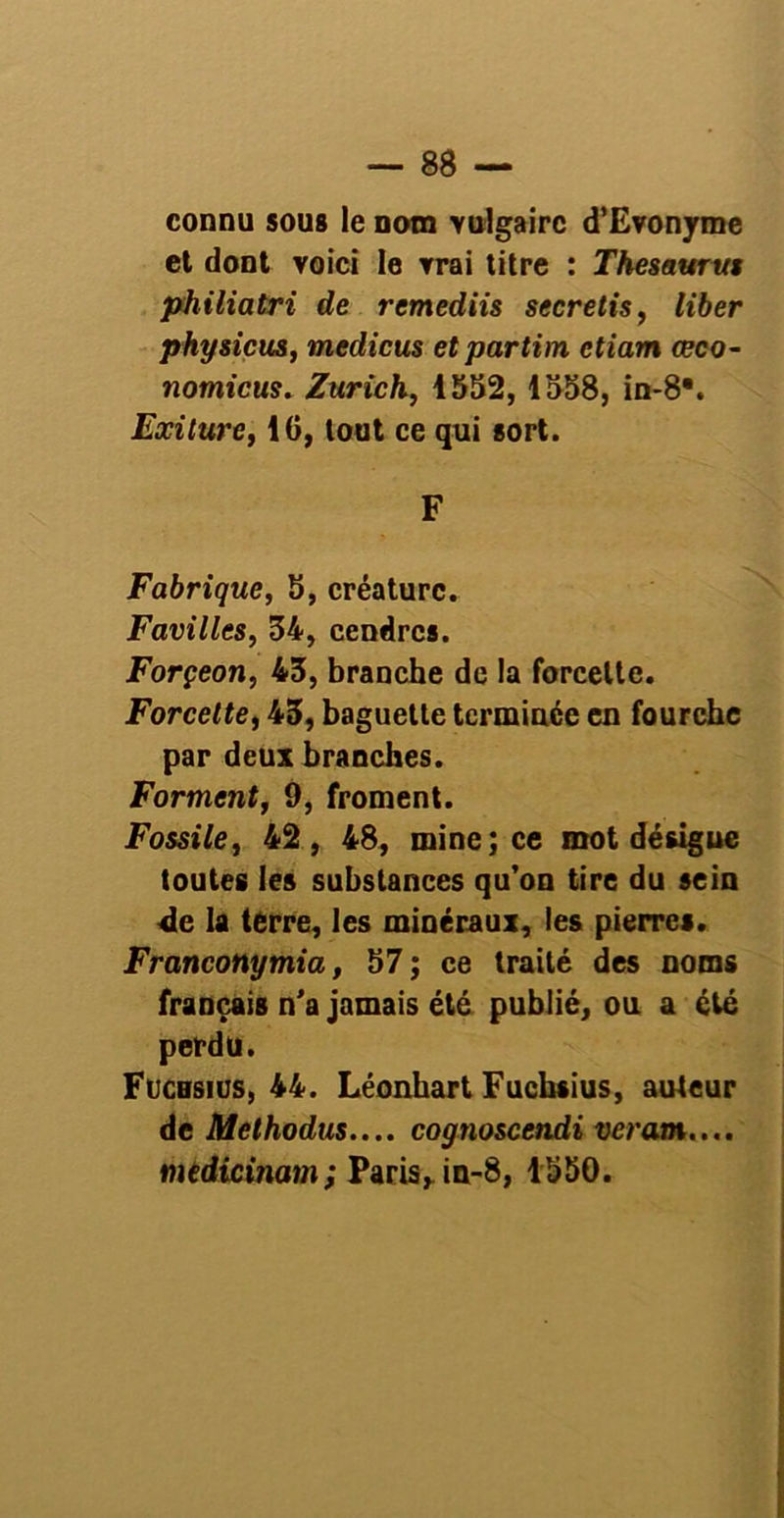 connu sous le nom vulgaire d’Evonyme et dont voici le vrai titre : Thésaurus philiatri de remediis secretis, liber physicus, medicus etpartim ctiam œco- 7iomicus. Zurich, 1552, 1558, in-8\ Exilure, 16, tout ce qui sort. F Fabrique, 5, créature. Favilles, 54, cendres. Forçeon, 45, branche de la forcelte. Forcelte, 45, baguette terminée en fourche par deux branches. Forment, 9, froment. Fossile, 42, 48, mine; ce mot désigne toutes les substances qu’on tire du sein 4e la terre, les minéraux, les pierres. Franconymia, 57 ; ce traité des noms français n'a jamais été publié, ou a été perdu. Fuchsius, 44. Léonhart Fuchsius, auteur de Methodus.... cognoscendi veram.... medicinam; Paris h in-8, 1550.