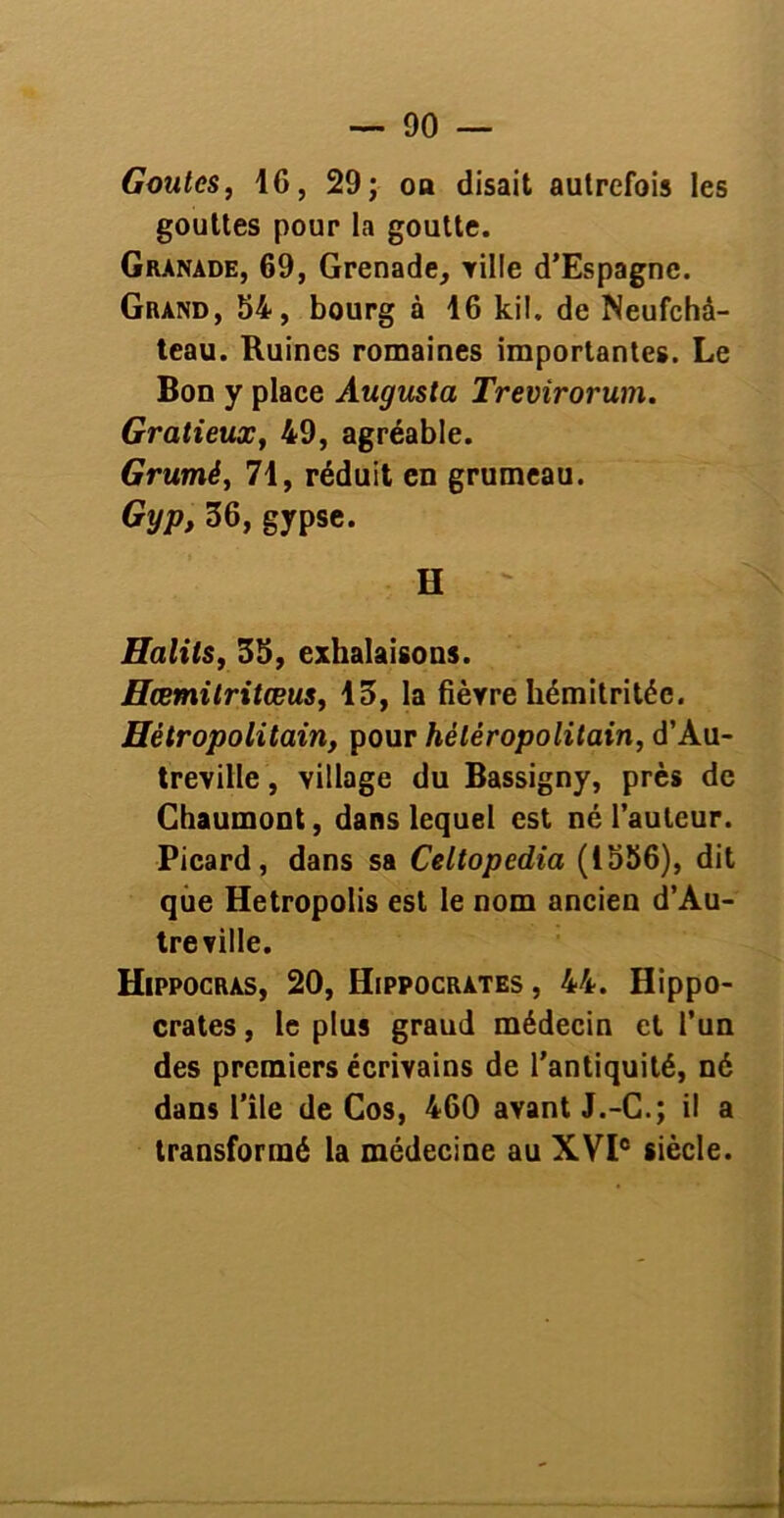 Goûtes, 16, 29; oa disait autrefois les gouttes pour la goutte. Granade, 69, Grenade, tille d’Espagne. Grand, 54, bourg à 16 kil. de Neufchà- teau. Ruines romaines importantes. Le Bon y place Augusta Trevirorum. Gratieux, 49, agréable. Grumè, 71, réduit en grumeau. Gyp, 36, gypse. H ' Halits, 35, exhalaisons. Hœmitritœus, 13, la fièvre hémitritéc. Hêtropolitain, pour héléropolitain, d’Au- treville, village du Bassigny, près de Chaumont, dans lequel est né l’auteur. Picard, dans sa Celtopedia (1556), dit que Hetropolis est le nom ancien d’Au- tre ville. Hippocràs, 20, Hippocrates , 44. Hippo- crates , le plus graud médecin et l’un des premiers écrivains de l'antiquité, né dans l’ile de Cos, 460 avant J.-C.; il a transformé la médecine au XVIe siècle.