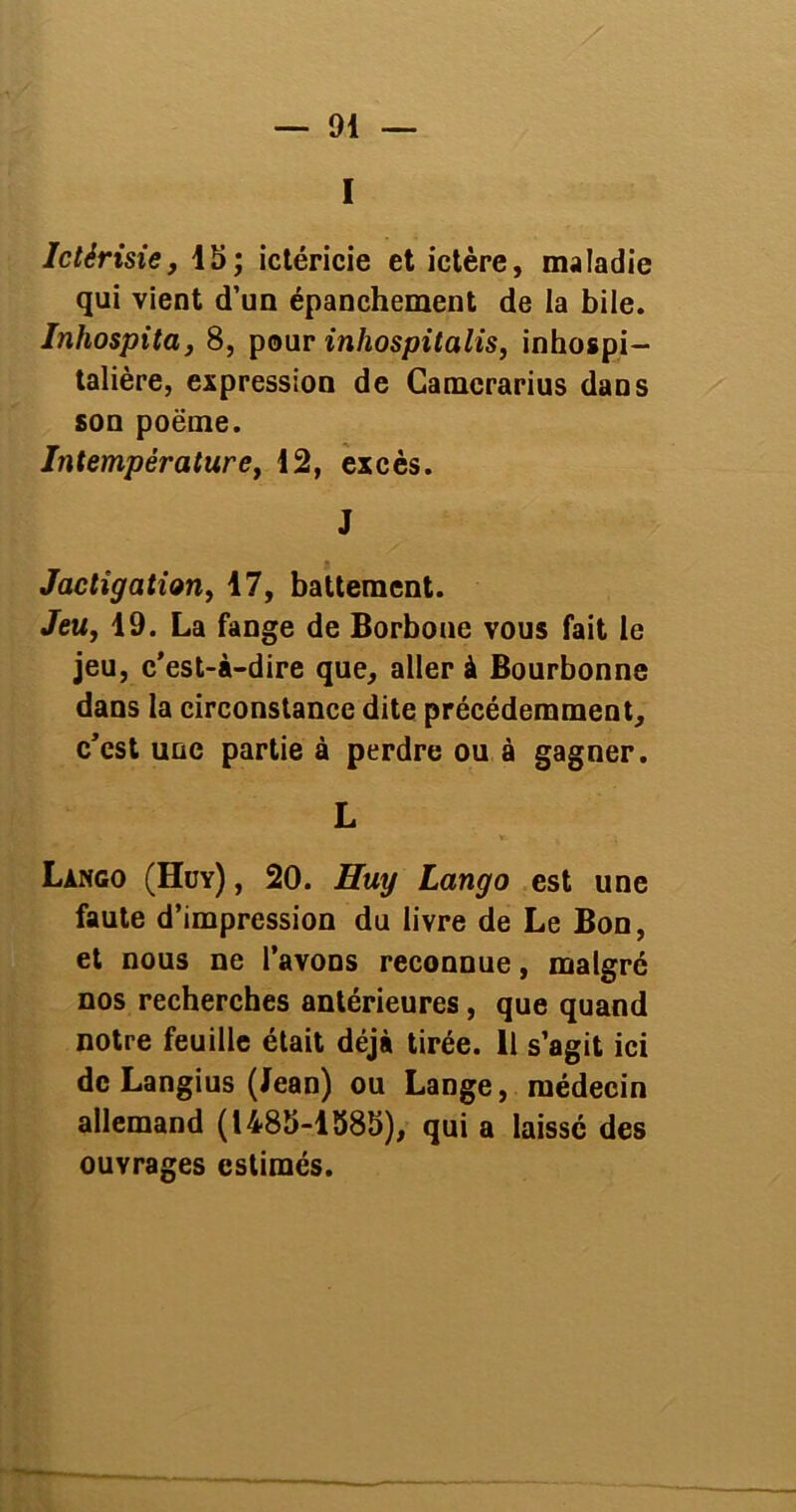 I Ictérisie, 15; ictéricie et ictère, maladie qui vient d’un épanchement de la bile. Inhospita, 8, pour inhospitalis, inhospi- talière, expression de Camcrarius dans son poëme. Intempérature, 12, excès. J Jactîgation, 17, battement. Jeu, 19. La fange de Borbone vous fait le jeu, c’est-à-dire que, aller à Bourbonne dans la circonstance dite précédemment, c’cst une partie à perdre ou à gagner. L Làngo (Hüy) , 20. Huy Lango est une faute d’impression du livre de Le Bon, et nous ne l’avons reconnue, malgré nos recherches antérieures, que quand notre feuille était déjà tirée. Il s’agit ici de Langius (Jean) ou Lange, médecin allemand (1485-1585), qui a laissé des ouvrages estimés.