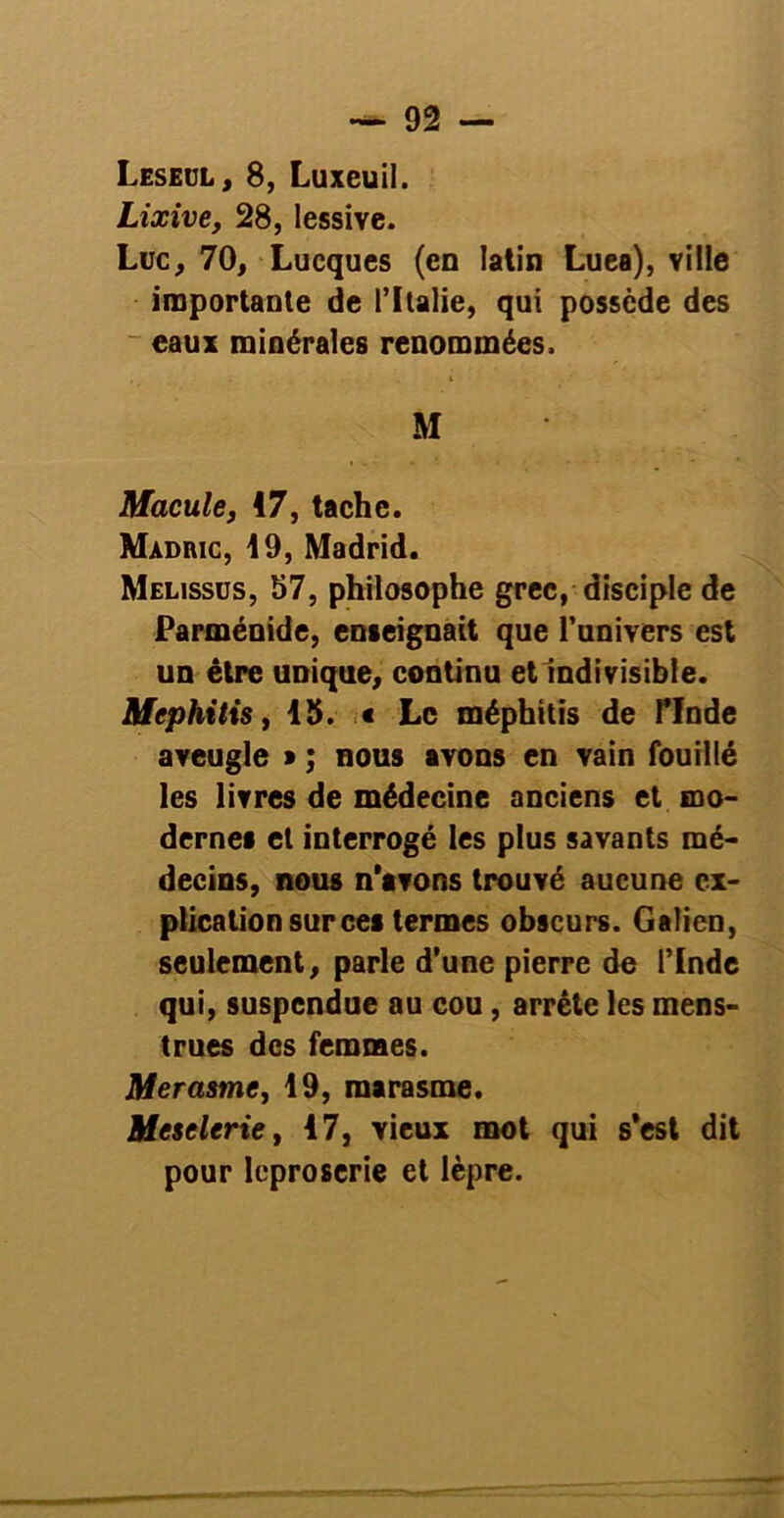 Leseul, 8, Luxeuil. Lixive, 28, lessive. Luc, 70, Lucques (en latin Luea), ville importante de l’Italie, qui possède des eaux minérales renommées, M Macule, 17, tache. Madric, 19, Madrid. Melissüs, 57, philosophe grec, disciple de Parménide, enseignait que l’univers est un être unique, continu et indivisible. Mephitis, 15. « Le méphitis de PInde aveugle * ; nous avons en vain fouillé les livres de médecine anciens et mo- dernes et interrogé les plus savants mé- decins, nous n'avons trouvé aucune ex- plication sur ces termes obscurs. Galien, seulement, parle d’une pierre de l’Inde qui, suspendue au cou, arrête les mens- trues des femmes. Merasme, 49, marasme. Meselerie, 17, vieux mot qui s'est dit pour léproserie et lèpre.