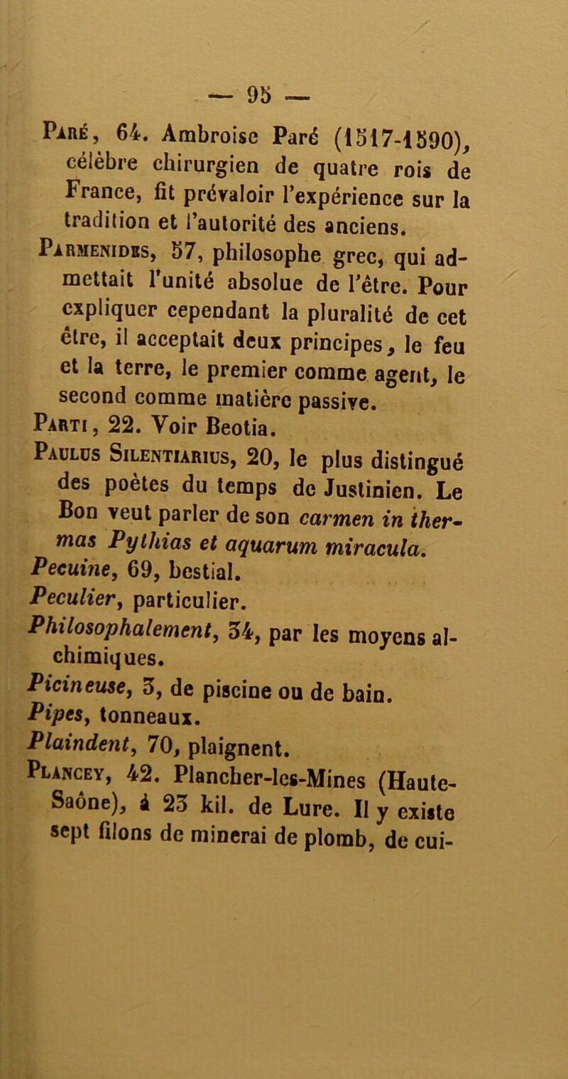 Paré, 64. Ambroise Paré (1517-1590), célèbre chirurgien de quatre rois de France, fit prévaloir l’expérience sur la tradition et l’autorité des anciens. Parmenidss, 57, philosophe grec, qui ad- mettait l’unité absolue de l’être. Pour expliquer cependant la pluralité de cet être, il acceptait deux principes, le feu et la terre, le premier comme agent, le second comme matière passive. Parti, 22. Voir Beotia. Paulus Silentiarius, 20, le plus distingué des poètes du temps de Justinien. Le Bon veut parler de son carmen in ther- mas Pythias et aquarum miracula. Pecuine, 69, bestial. Peculiert particulier. Philosophalement, 34, par les moyens al- chimiques. Picineuse, 3, de piscine ou de bain. PipeSj tonneaux. Plaindent, 70, plaignent. Plancey, 42. Plancher-les-Mines (Haute- Saône), à 23 kil. de Lure. Il y existe sept filons de minerai de plomb, de cui-