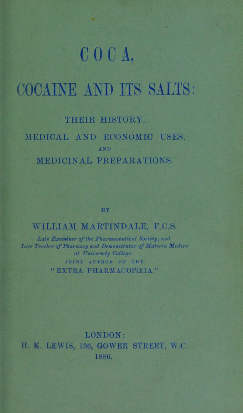 COCA, COCAINE AND ITS SALTS: THEIR HISTORY, MEDICAL AND ECONOMIC USES, AXIi MEDICINAL PREPARATIONS. BY WILLIAM MARTINDALE, F.C.S. Late Examiner of the Pharmaceutical Society, and Late Teacher if Pharmacy and Demonstrator qf Materia Medics at University College. JOINT AUTHOR OR T11 K “ EXTRA PHARMACOPOEIA.’’ LONDON: H. K. LEWIS, 136, GOWER STREET, W.C. 1886.