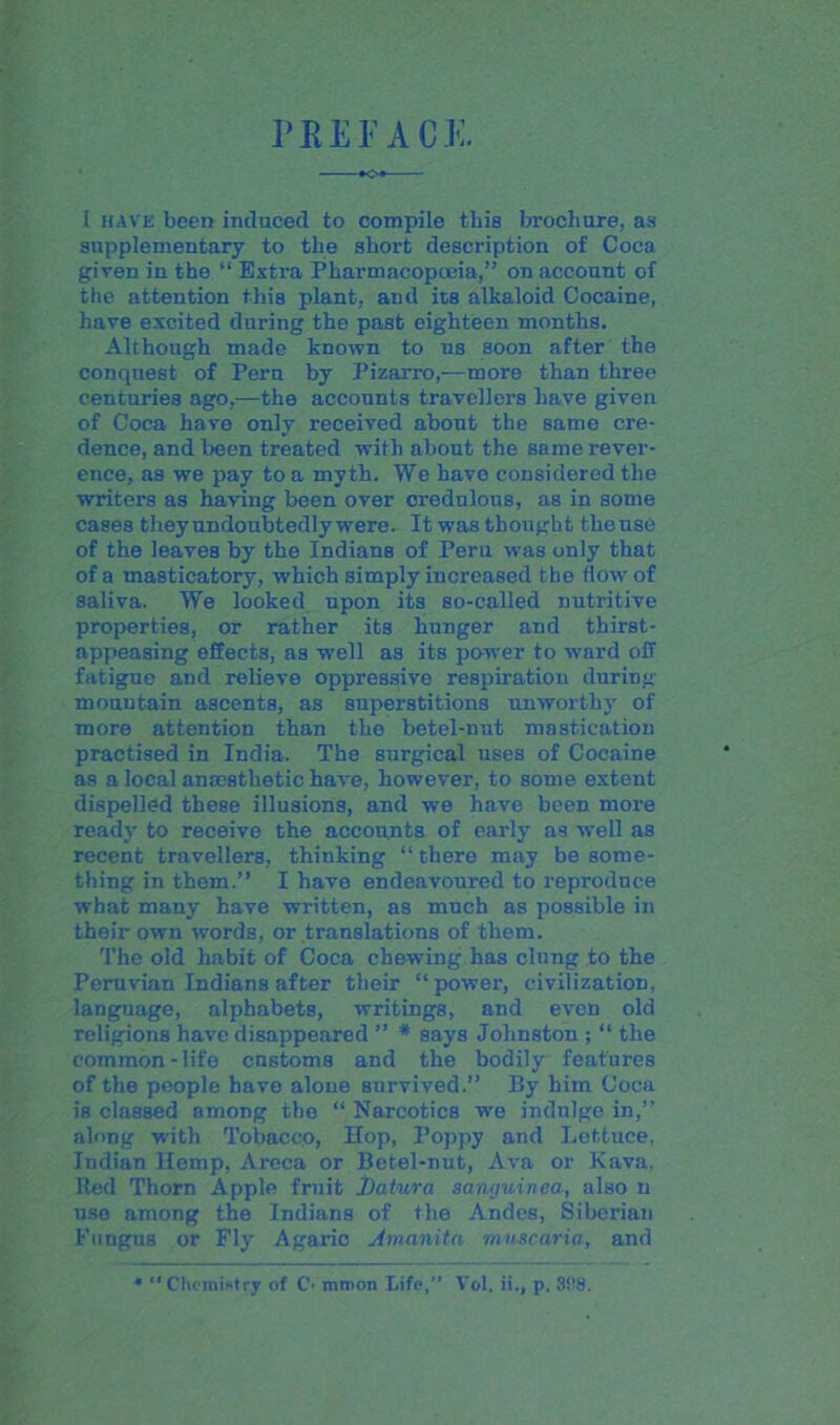 PREFACE. I have been induced to compile this brochure, a3 supplementary to the short description of Coca given in the “ Extra Pharmacopoeia,” on account of the attention this plant, and its alkaloid Cocaine, have excited during the past eighteen months. Although made known to us soon after the conquest of Peru by Pizarro,—more than three centuries ago,—the accounts travellers have given of Coca have only received about the same cre- dence, and been treated with about the same rever- ence, as we pay to a myth. We have considered the writers as having been over credulous, as in some cases they undoubtedly were. It was thought tlieuse of the leaves by the Indians of Peru was only that of a masticatory, which simply increased the flow of saliva. We looked upon its so-called nutritive properties, or rather its hunger and thirst- appeasing effects, as well as its power to ward off fatigue and relieve oppressive respiration during mountain ascents, as superstitions unworthy of more attention than the betel-nut mastication practised in India. The surgical uses of Cocaine as a local ancestlietic have, however, to some extent dispelled these illusions, and we have been more ready to receive the accounts of early as well as recent travellers, thinking “ there may be some- thing in them.” I have endeavoured to reproduce what many have written, as much as possible in their own words, or translations of them. The old habit of Coca chewing has clung to the Peruvian Indians after their “ power, civilization, language, alphabets, writings, and even old religions have disappeared ” * says Johnston ; “ the common-life customs and the bodily features of the people have alone survived.” By him Coca is classed among the “ Narcotics wre indulge in,” along with Tobacco, Hop, Poppy and Lettuce, Indian Hemp, Areca or Betel-nut, Ava or Kava, Bed Thorn Apple fruit Datura sanguinea, also n use among the Indians of the Andes, Siberian Fungus or Fly Agaric Amanita muscaria, and * Chemistry of C’ mmon Lifo,” Vol, ii., p. 388.