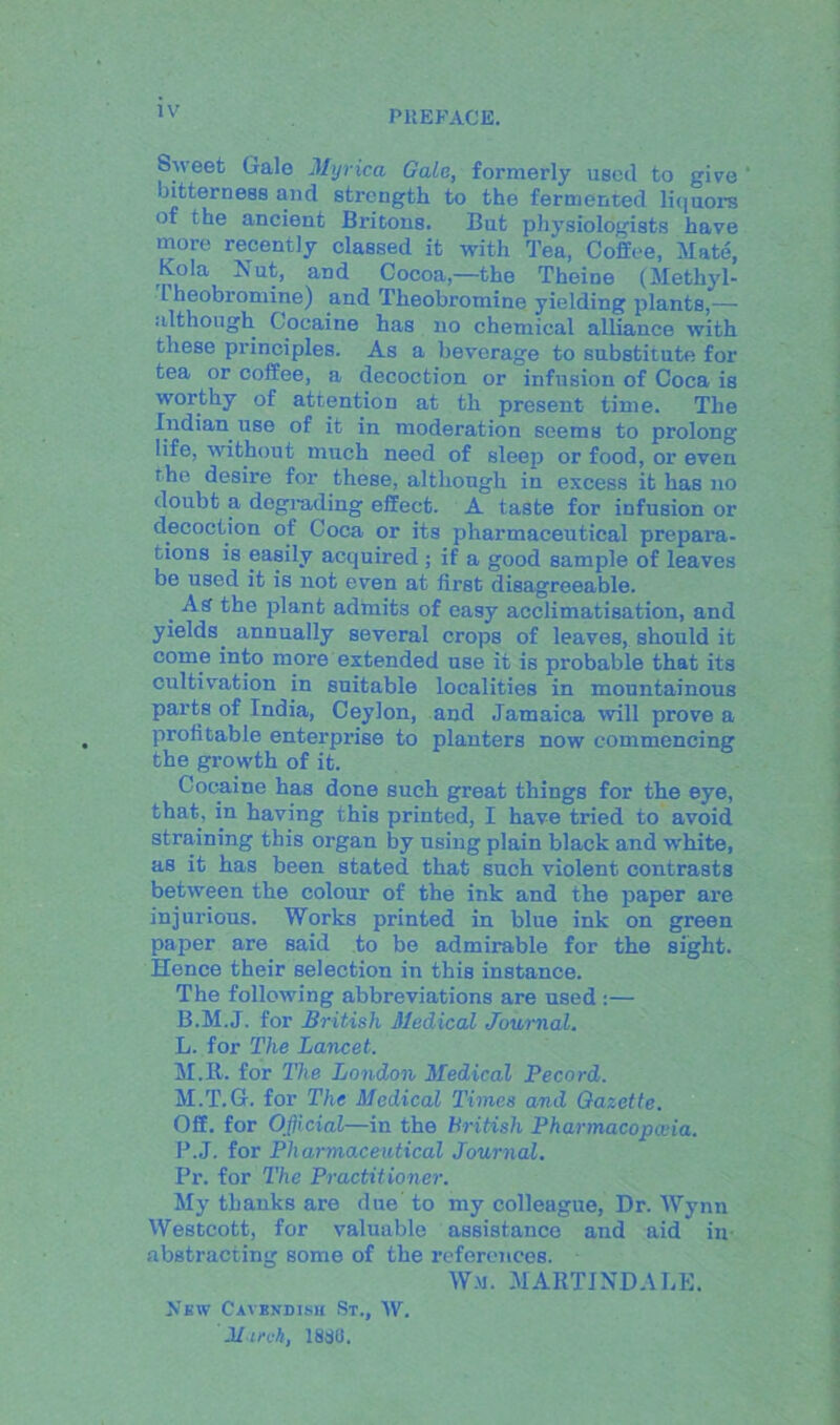 IV Sweet Gale Myrica Gale, formerly used to give bitterness and strength to the fermented liquor’s of the ancient Britons. But physiologists have more recently classed it with Tea, Coffee, Mate, Kola Nut, and Cocoa,—the Theine (Methyl- L heobromine) and Theobromine yielding plants,— although Cocaine has no chemical alliance with these principles. As a beverage to substitute for tea or coffee, a decoction or infusion of Coca is worthy of attention at th present time. The Indian use of it in moderation seems to prolong life, without much need of sleep or food, or even the desire for these, although in excess it has no doubt a degrading effect. A taste for infusion or decoction of Coca or its pharmaceutical prepara- tions is easily acquired ; if a good sample of leaves be used it is not even at first disagreeable. _ As the plant admits of easy acclimatisation, and yields, annually several crops of leaves, should it come into more extended use it is probable that its cultivation in suitable localities in mountainous parts of India, Ceylon, and Jamaica will prove a profitable enterpi’ise to planters now commencing the growth of it. Cocaine has done such great things for the eye, that, in having this printed, I have tried to avoid straining this organ by using plain black and white, as it has been stated that such violent contrasts between the colour of the ink and the paper are injurious. Works printed in blue ink on green paper are said to be admirable for the sight. Hence their selection in this instance. The following abbreviations are used :— B.M.J. for British Medical Journal. L. for The Lancet. M. It. for The London Medical Pecord. M.T.G. for The Medical Times and Gazette. Off. for Official—in the British Pharmacopoeia. P.J. for Pharmaceutical Journal. Pr. for The Practitioner. My thanks are due to my colleague, Dr. Wynn Westcott, for valuable assistance and aid in abstracting some of the references. W.m. MARTINDALE. Jv'kw Cavbndish St., W. Miroh, 1830.