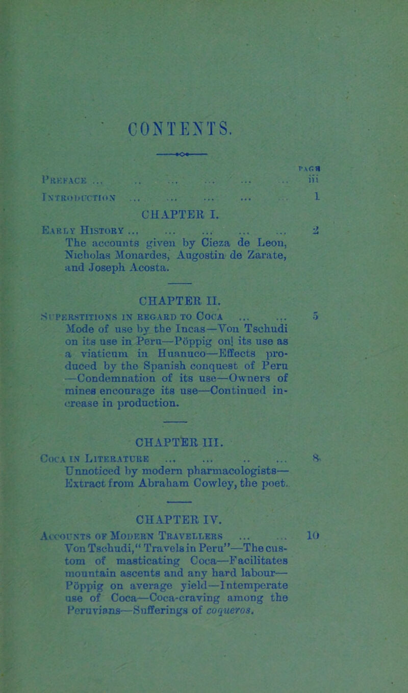 CONTEXTS. vxr.n Preface ... ... ... ... ... .. iii INTRODUCTION ... ... ... ... I CHAPTER I. Early History Z The accounts given by Cieza de Leon, Nicholas Monardes, Augostin de Zarate, and Joseph Acosta. CHAPTER II. Superstitions in regard to Coca ... ... 5 Mode of use by the Incas—Yon Tschudi on its use in Peru—Pbppig on| its use as a viaticum in Huanuco—Effects pro- duced by the Spanish conquest of Peru —Condemnation of its use—Owners of mines enconrage its use—Continued in- crease in production. CHAPTER III. Coca in Literature S- Unnoticed by modern pharmacologists— Extract from Abraham Cowley, the poet. CHAPTER IV. Accounts of Modern Travellers ... . .. lo Yon Tschudi, Travels in Peru”—The cus- tom of masticating Coca—Facilitates mountain ascents and any hard labour— Pbppig on average yield—Intemperate use of Coca—Coca-craving among the Peruvians—Sufferings of coqueros.