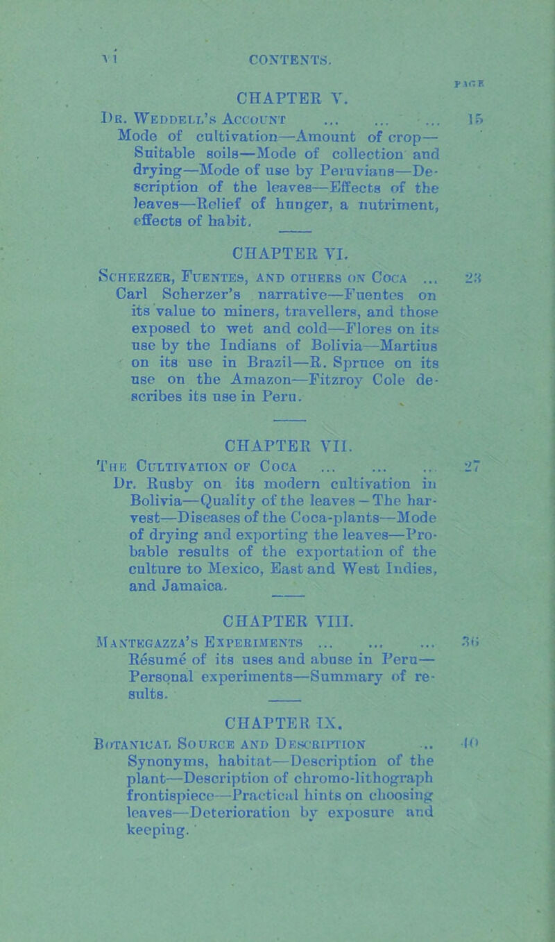 CHAPTER V. Dr. Weddell’s Account ... Mode of cultivation—Amount of crop— Suitable soils—Mode of collection and drying—Mode of use by Peruvians—De- scription of the leaves—Effects of the leaves—Relief of hunger, a nutriment, effects of habit. CHAPTER VI. ScHEKZER, FlTENTES, AND OTHERS ON COCA ... Carl Scherzer’s narrative—Fnentes on its value to miners, travellers, and those exposed to wet and cold—Flores on its use by the Indians of Bolivia—Martius on its use in Brazil—R. Spruce on its use on the Amazon—Fitzroy Cole de- scribes its use in Peru. CHAPTER VII. The Cultivation of Coca Dr, Rusby on its modern cultivation in Bolivia—Quality of the leaves—The har- vest—Diseases of the Coca-plants—Mode of drying and exporting the leaves—Pro- bable results of the exportation of the culture to Mexico, East and West Indies, and Jamaica. CHAPTER VIII. Maxtegazza’s Experiments Resume of its uses and abuse in Peru— Personal experiments—Summary of re- sults. CHAPTER IX. Botanical Source and Description Synonyms, habitat—Description of the plant—Description of chromo-lithograph frontispiece—Practical hints on choosing leaves—Deterioration by exposure and keeping.