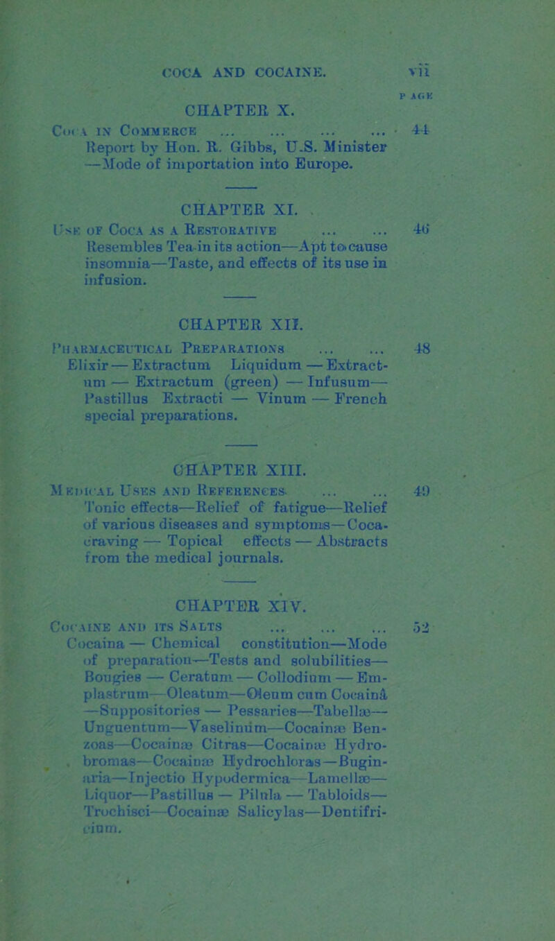 CHAPTER X. Cor-a in Commerce Report by Hon. It. Gibbs, U.S. Minister — Mode of importation into Europe. CHAPTER XI. Use or Coca as a Restorative Resembles Tea in its action—Apt to>cause insomnia—Taste, and effects of its use in infusion. CHAPTER XII. Pharmaceutical Preparations Elixir — Extractum Liquidum — Extract- nm — Extractum (green) — Infusum— Pastillus Extracti — Vinum — French special preparations. CHAPTER XIII. Medical Uses and References- Tonic effects—Relief of fatigue—Relief of various diseases and symptoms—Coca- craving — Topical effects — Abstracts from the medical journals. CHAPTER XIV. Cocaine and its Salts Cocaina — Chemical constitution—Mode of preparation—Tests and solubilities— Bougies — Ceratum— Collodium — Em- plastrum—Oleatum—Oienrn cum Cocaiml —Suppositories — Pessaries—Tabellm— Unguentnm—Vaselimim—Cocaimc Ben- zoas—Cocainm Citras—Cocainm Ilydro- . bromas—Cocainas Hydrochloras—Bugin- aria—Injectio Ilypodermica—Lame Use— Liquor—Pastillus — Pilnla — Tabloids— Trochisci—Cocaina.' Salicylas—Dentifri- cium. V A(.K 4-t 4(i 48 4!)