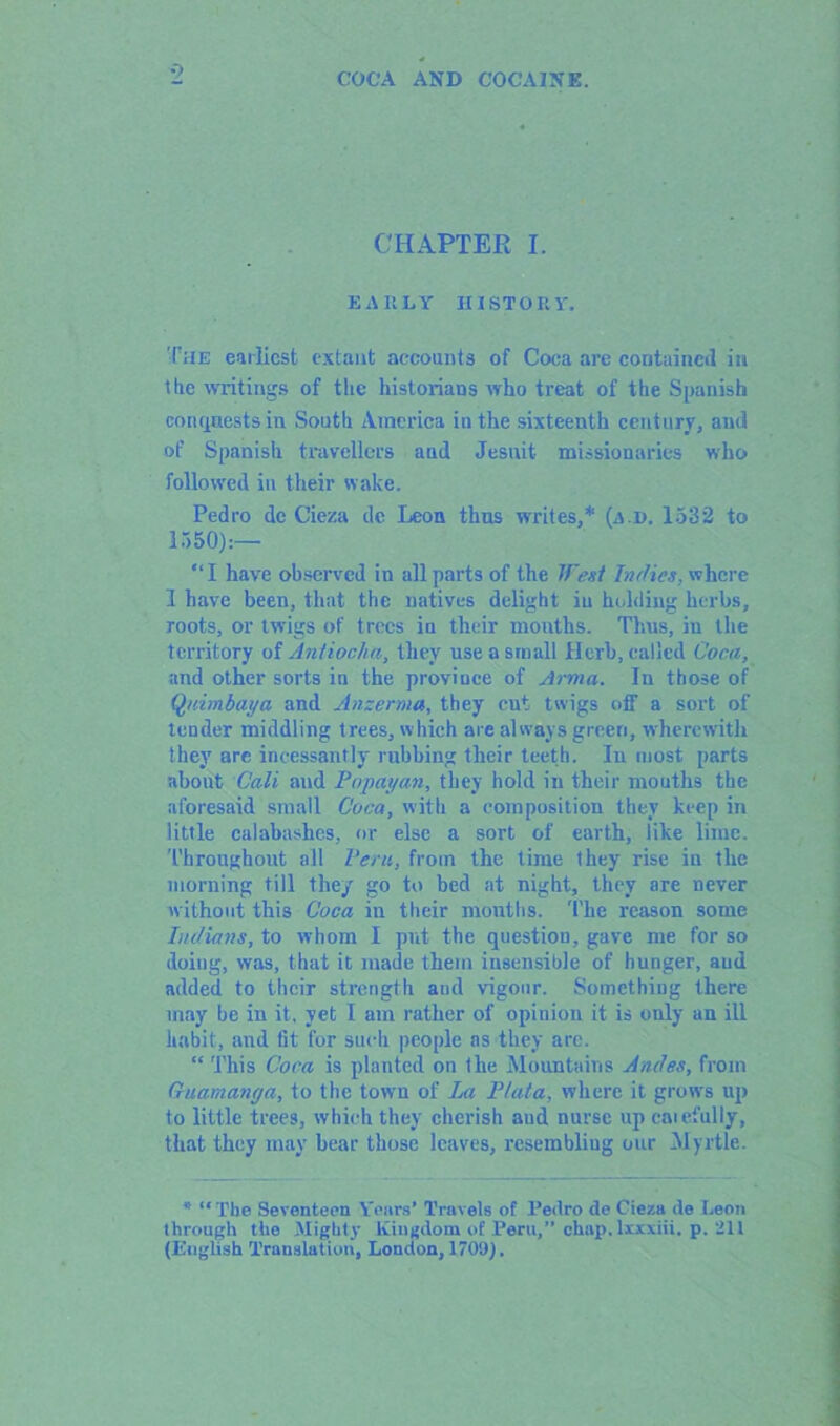 •> CHAPTER I. EARLY HISTORY. The earliest extant accounts of Coca are contained in the writings of the historians who treat of the Spanish conquests in South America in the sixteenth century, and of Spanish travellers and Jesuit missionaries who followed in their wake. Pedro de Cieza dc Leon thus writes,* (ajd. 1532 to 1550):— “I have observed in all parts of the West Indies, where 1 have been, that the natives delight iu holding herbs, roots, or twigs of trees in their months. Thus, iu the territory of Antiocha, they use a small Herb, called Coca, and other sorts in the province of Arma. In those of Quimbaya and Anzerma, they cut twigs off a sort of tender middling trees, which are always green, wherewith they are incessantly rubbing their teeth. Iu most parts about Cali and Pop ay an, they hold in their mouths the aforesaid small Coca, with a composition they keep in little calabashes, or else a sort of earth, like lime. Throughout all Peru, from the time they rise in the morning till they go to bed at night, they are never without this Coca in their mouths. The reason some Indians, to whom I put the question, gave me for so doing, was, that it made them insensible of hunger, aud added to their strength aud vigour. Something there may be in it, yet I am rather of opinion it is only an ill habit, and fit for such people as they are. “ This Coca is planted on the Mountains Andes, from Guam any a, to the town of La Plata, where it grows up to little trees, which they cherish aud nurse up caiefully, that they may bear those leaves, resembliug our Myrtle. * “ The Seventeen Years' Travels of l’edro de Cieza de Leon through the Mighty Kingdom of Peru,” chop, lxxxiii. p. 211 (English Translation, London, 1709).