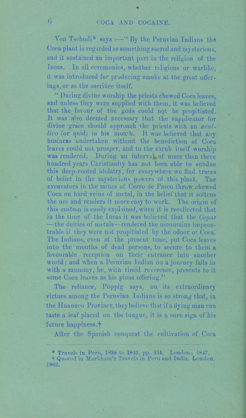 tj Yon Tschudi* says :—“ By the Peruviau Indians the Coca plant is regarded as something sacred and mysterious; and it sustained an important part iu the religion of the lucas. In all ceremonies, whether religious or warlike, it was introduced for producing smoke at the great offer- ings, or as the sacrifice itself. “ During divine worship the priests chewed Coca leaves, and unless they were supplied with them, it was believed that the favour of the gods could n<?t be propitiated. It was also deemed necessary that the supplicator lor divine grace should approach the priests with an acul- lico (or quid) iu his mou'h. It was believed that any business undertaken without the benediction of Coca leaves could uot prosper, and to the shrub itself worship was rendered. During an interval of more than three hundred years Christianity has not been able to subdue this deep-rooted idolatry, for everywhere we find traces of beliel iu the mysterious powers of this plant. The excavators in the mines of Cerro de Pasco throw' chew'ed Coca on hard veins of metal, in the belief that it softens the ore and renders it more easy to wrork. The origin of this custom is easily explained, when it is recollected that in the time of the Incas it was believed that the C'oi/as —the deities of metals—rendered the mountains impene- trable if they wrere not propitiated by the odour of Coca. The Indians, even at the present time, put Coca leaves iuto the'mouths of dead persons, to secure to them a favourable reception ou their entrance into another world; and when a Peruvian Indian on a journey falls in with a mummy, he, with timid reverence, presents to it some Coca leaves as his pious offering.’' The reliance, POppig says, on its extraordinary virtues among the Peruvian Indians is so strong that, in the Iluanueo Province, they believe that if a dying man can taste a leaf placed on the tongue, it is a sure sign of his future happiuess.f After the Spanish conquest the cultivation of Coca * Travels in Peru, 1838 to 1842, pp. 134. London: 1817. + Quoted in Markham's Travels in Peru and India. London. 18(12.