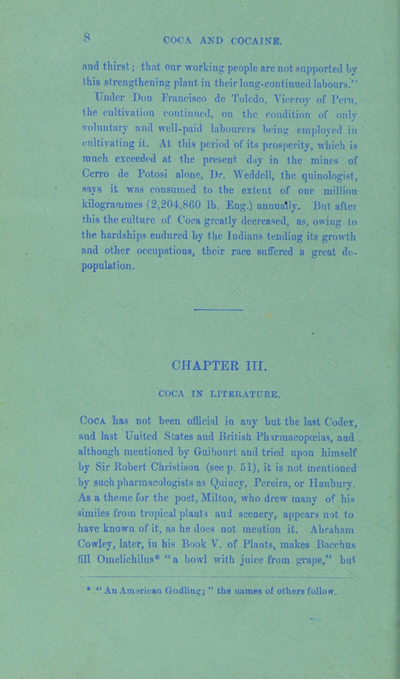 and thirst; that our working people are not supported by this strengthening plant in their long-continued labours.” Under Don Francisco de Toledo, Viceroy of Peru, the cultivation continued, on the condition of only voluntary and well-paid labourers being employed in cultivating it. At this period of its prosperity, which is much exceeded at the present, day in the mines of Cerro de Potosi alone. Dr. Weddell, the quinologist, says it was consumed to the exteut of one million kilogrammes (2,204,860 lb. Eng.) annually. But after this the culture of Coca greatly decreased, as, owing to the hardships endured by the Indians tending its growth and other occupations, their race suffered a great de- population. CHAPTER Iir. COCA IN LITERATURE. Coca has not been official in any but the last Codex, and last United States aud British Pharmacopoeias, and although mentioned by Guibourt aud tried upon himself by Sir Robert Christison (seep. 51), it is not mentioned by such pharmacologists as Quiucy, Pereira, or Banbury. As a theme for the poet, Miltou, who drew many of his similes from tropical plauts and scenery, appears not to have known of it, as he does not meution it. Abraham Cowley, later, in his Book V. of Plants, makes Bacchus till Omelichilus* “a bowl with juice from grape,” but * “ An American Codling; ” the names of others follow.