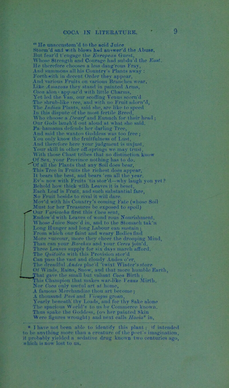  lie nnneeustom’d to tlip acid Juice Storm’d and with blows h»d answer’d the Abuse, Hut fear'd t'engage the .European Guest, Whose Strength arid Courage had subdu’d the East. lie therefore chooses a less dang’rous Fray, And summons all his Country’s Plants away : Forthwith in decent Order they appear, And various Fruits on various Branches wear. Like Amazons they stand in painted Arms, Coca alen ■ appear'd with little Charms, Yet led the Van, our scoffing Venus scorn’d The shrub-like iree, and with no Fruit adorn’d. The Indian Plants, said she, are like to speed In this dispute of the most fertile Breed, Who choose a Dwarf and Eunuch for their head ; Our Gods laugh'd out aloud at what she said. Pahamama defends her darling Tree, And said the wanton Goddess was too free; You only know the fruitfulness of Lust. And therefore here your judgment is unjust. Your skill in other olf-springs we may trust, With those ('hast tribes that no distinction know Of Sex, your Province nothing has to do. -Of all the Plants that any Soil does bear, This Tree in Fruits the richest does appear. It bears the best, and bears ’em all the year. Ev’n now with Fruits ’tis stor’d—wliv laugh you yet? Behold how thick with Leaves it is beset, Each Leaf is Fruit, and such substantial fare, No Fruit beside to rival it will dare. Mov’d with his Country’s coming Fate (whose Soil Must tor her Treasures bo exposed to spoil) y^Our Varicocha iirst t his Coca- sent. Endow’d with Leaves of worn! rous Nourishment. Whose Juice Suce'd in, and to the Stomach tuk'n Long Hunger and long Labour can sustain ; From which our faint and weary Bodies find More 'uceour, more they cheer the drooping Mind, Than can your Bacchus and your Ceres join’d. Three Leaves supply for six days march afford. The Quiloita with this Provision stor’d / Can pass the vast and cloudy Andes o’er, / The dreadful Andes plac'd’t wixt Winter’s store I Of Winds, Ilains, Snow, and that more humble Earth, 1 Tiint gave the small but valiant Cora Birth : This Champion that makes war-like Venus Mirth. Nor Coca only useful art at home, A famous Merchandize thou art become; A thousand Van and Vietigm groan, Yearly beneath thy Loads, and for thy Sake alone The spacious World’s to us bv Commerce known. Thus spake the Goddess, (on her painted Skin Were iigures wrought) and next calls Jloniu* in, * I have not been able to identify this plant; if intended to be anything more than a creature of the poet's imagination, it probably yielded a sedative drug known two centuries ago, which is now lost to us.