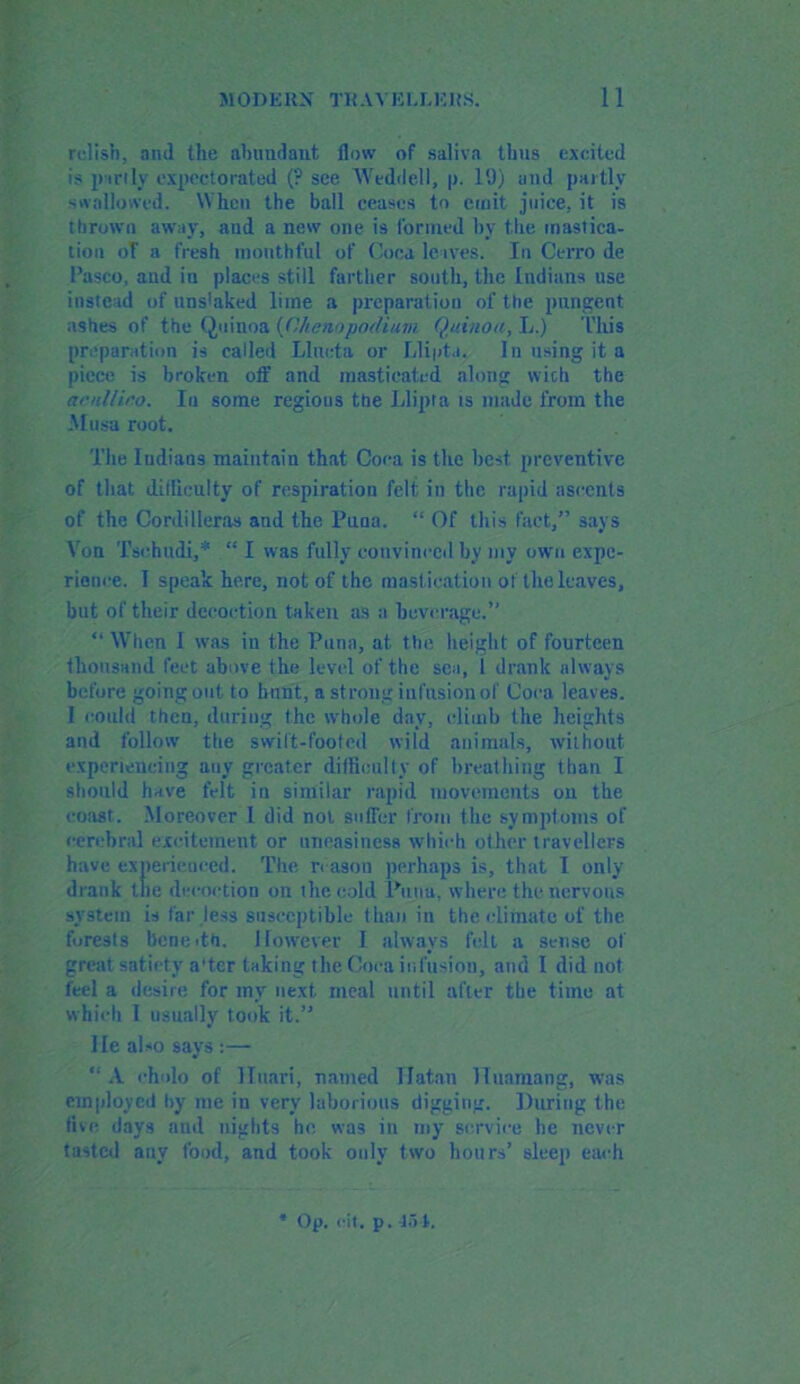 relish, and the abundant flow of saliva thus excited is partly expectorated (? see Weddell, p. 19) and partly swallowed. When the ball ceases to emit juice, it is thrown away, and a new one is formed by the mastica- tion oT a fresh mouthful of Coca leaves. In Cerro de Pasco, and in places still farther south, the Indians use instead of uns'aked lime a preparation of the pungent ashes of the Quinoa (Ohenn podium Quinou, L.) This preparation is called LIncta or Llipta. In using it a piece is broken off and masticated along with the acnllino. Iu some regions the Llipta ts made from the Musa root. The Indians maintain that Coca is the best preventive of that difliculty of respiration felt in the rapid ascents of the Cordilleras aud the Puna. “ Of this fact,” says Von Tsehudi,* “ I was fully convinced by my own expe- rience. I speak here, not of the mastication ol the leaves, but of their decoction taken as a beverage.” “ When I was in the Puna, at the height of fourteen thousand feet above the level of the sea, 1 drank always before going out to hunt, a strong infusion of Coca leaves. I could then, during the whole day, climb the heights and follow the swift-footed wild animals, without experiencing any greater difficulty of breathing than I should have felt in similar rapid movements on the coast. Moreover I did not suffer from the symptoms of cerebral excitement or uneasiness which other travellers have experienced. The reason perhaps is, that I only drank the decoction on the cold Puna, where the nervous system is far less susceptible than in the climate of the forests benetth. However I always felt a sense of great satiety a'tcr taking the Coca it,fusion, and I did not feel a desire for my next meal until after tbe time at which I usually took it.” lie also says :— A ch'do of Htmri, named Hatan lluamang, was employed by me in very laborious digging. During the five, days and nights he was in my service be never tasted any food, and took only two hours’ sleep each Op. cit. p. 45-4.