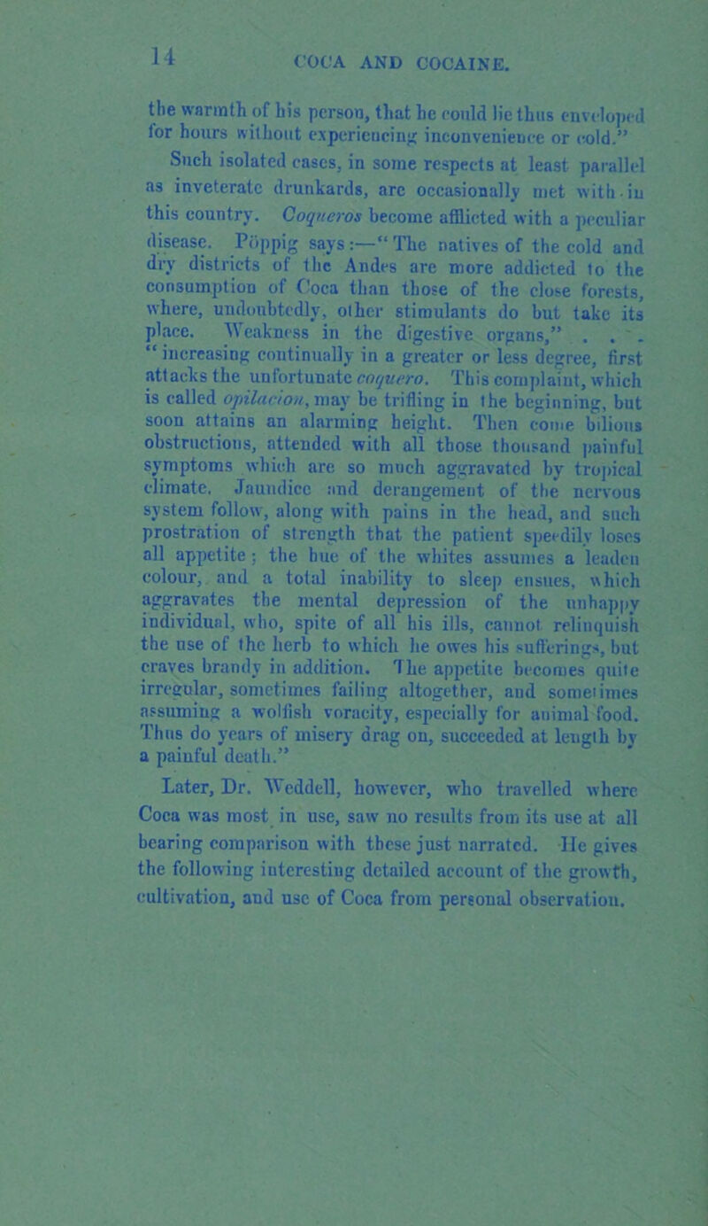 the warmth of his person, that he could lie thus enveloped (or hours without experiencing inconvenience or cold.” Such isolated cases, in some respects at least parallel as inveterate drunkards, are occasionally met with in this country. Coqneros become afflicted with a peculiar disease. Pbppig saysThe natives of the cold and dry districts of flic Andes are more addicted to the consumption of Coca than those of the close forests, where, undoubtedly, other stimulants do but take its place. Weakness in the digestive organs,” . . _ “ increasing continually in a greater or less degree, first attacks the unfortunate cotjuero. This complaint, which is called opilac'/ou, may be trifling in the beginning, but soon attains an alarming height. Then come bilious obstructions, attended with all those thousand painful symptoms which are so much aggravated by tropical climate. Jaundice and derangement of the nervous system follow, along with pains in the head, and such prostration of strength that the patient speedily loses all appetite; the hue of the whites assumes a leaden colour, and a total inability to sleep ensues, which aggravates the mental depression of the unhappy individual, who, spite of all his ills, cannot, relinquish the use of the herb to which he owes his sufferings, but craves brandy in addition. The appetite becomes quite irregular, sometimes failing altogether, and sometimes assuming a wolfish voracity, especially for animal food. Thus do years of misery drag on, succeeded at length by a painful death.” Later, Dr. Weddell, however, who travelled where Coca was most in use, saw no results from its use at all bearing comparison with these just narrated. -He gives the following interesting detailed account of the grow th, cultivation, and use of Coca from personal observation.