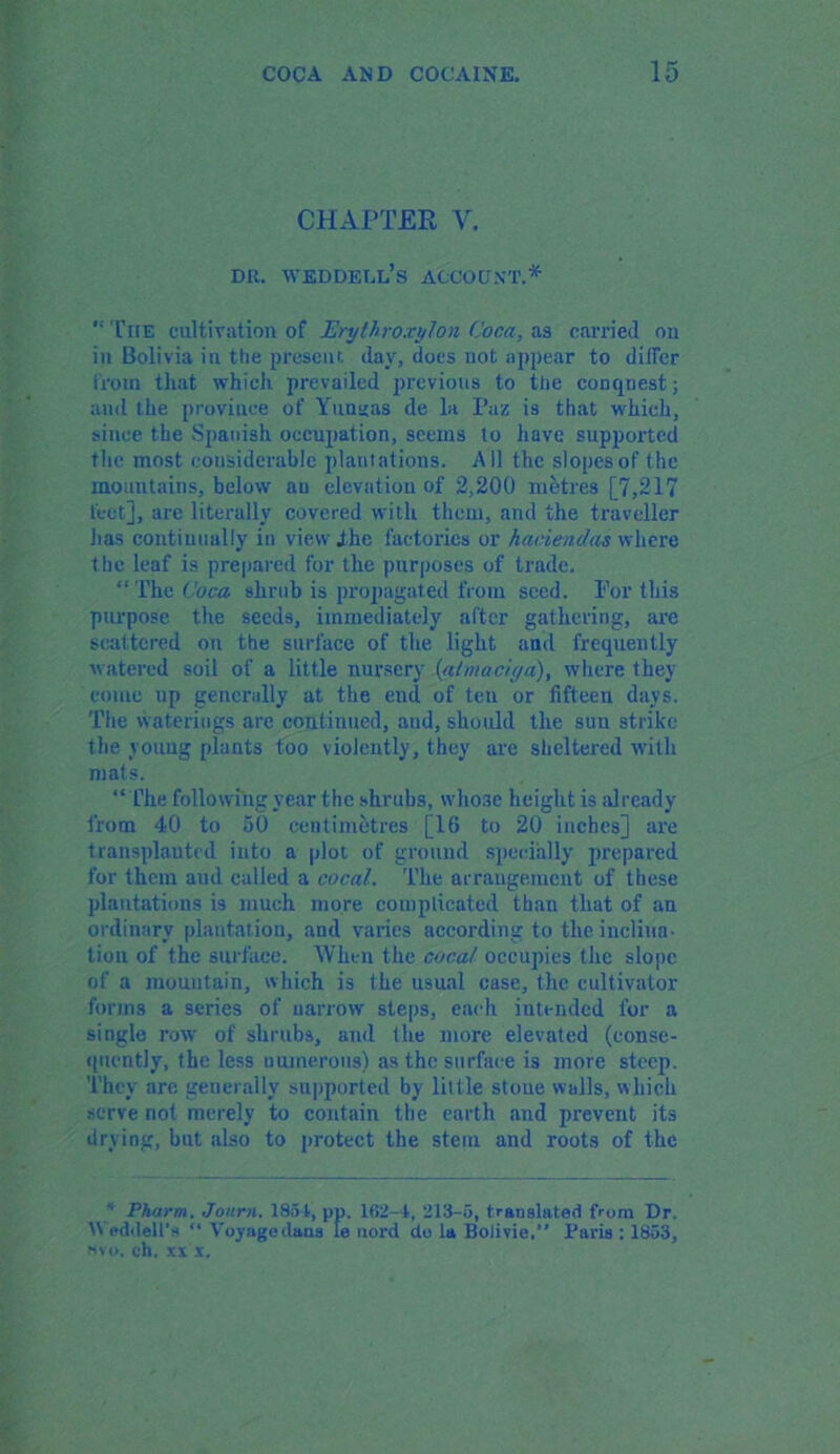 CHAPTER V. du. weddell's account.* The cultivation of Erythroxylon Coca, as carried on in Bolivia in the present day, does not appear to dilfer from that which prevailed previous to the conquest; and the province of Yunnas de la Paz is that which, since the Spanish occupation, seems to have supported the most considerable plantations. All the slopes of the mountains, below au elevation of 2,200 metres [7,217 feet], are literally covered with them, and the traveller lias continually in view ihe factories or haciendas wltere the leaf is prepared for the purposes of trade. “The Coca shrub is propagated from seed. For this purpose the seeds, immediately after gathering, are scattered on the surface of the light and frequently watered soil of a little nursery {almaciga), where they come up generally at the end of ten or fifteen days. The waterings are continued, and, should the sun strike the young plants too violently, they are sheltered with mats. “ Che following year the shrubs, whose height is already from 40 to 50 centimetres [16 to 20 inches] are transplanted into a plot of ground specially prepared for them aud called a cocal. The arrangement of these plantations is much more complicated than that of an ordinary plantation, and varies according to the inclina- tion of the surface. When the coca/ occupies the slope of a mountain, which is the usual case, the cultivator forms a series of narrow steps, each intended for a single row of shrubs, and the more elevated (conse- quently, the less numerous) as the surface is more steep. They are generally supported by little stoue walls, which serve not merely to contain the earth and prevent its drying, but also to protect the stem and roots of the ' Pharm. Journ. 1854, pp. 1R2-4, 213-5, translated from Dr. Weddell's “ Voyage dans le nord de la Bolivia,” Paris : 1853, Mvo. eh. xx x.