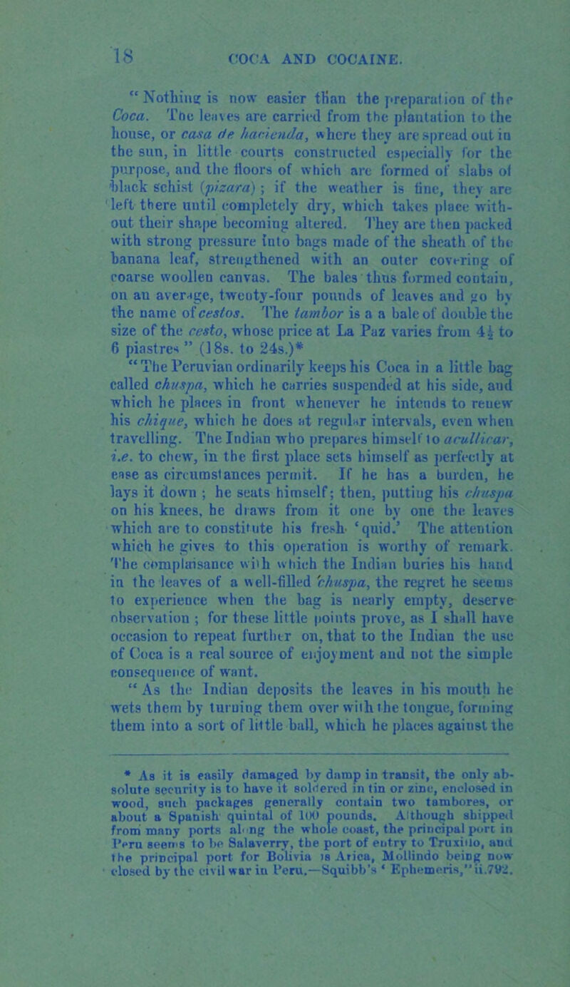 “ Nothim; is now easier than the preparation of the Coca. Ttie leaves are carried from the plantation to the house, or rasa de hacienda, where they are spread out in the sun, in little courts constructed especially for the purpose, and the iloors of which are formed of slabs ot black Schist (pisara); if the weather is tine, they are 'left there until completely dry, which takes place with- out their shape becoming altered. They are then packed with strong pressure into bags made of the sheath of the banana leaf, strengthened with an outer covering of coarse woollen canvas. The bales thus formed contain, on au average, twenty-four pounds of leaves and go by the name of cestos. The tambor is a a bale of double the size of the ccsto, whose price at La Paz varies from 4i to 6 piastres ” (18s. to 24s.)* “The Peruvian ordinarily keeps his Coca in a little bag called chuspa, which he carries suspended at his side, aud which he places in front whenever he intends to renew his cinque, which he does at regular intervals, even when travelling. The Indian who prepares himself lo acuUicar, i.e. to chew, in the first place sets himself as perfectly at ease as circumstances permit. If he has a burden, he lays it down ; he seats himself; then, putting his chuspa on his knees, he draws from it one by one the leaves which arc to constitute his fresh- ‘quid.’ The attention which he gives to this operation is worthy of remark. The complaisance with which the Indian buries his hand in the leaves of a well-tilled chuspa, the regret he seems to experience when the bag is nearly empty, deserve observation ; for these little points prove, as I shall have occasion to repeat further on, that to the Indian the use of Coca is a real source of enjoyment aud not the simple consequence of want. “ As the Indian deposits the leaves in his mouth he wets them by turning them over with the tongue, forming them into a sort of little ball, which he places against the * As it is easily damaged by damp in transit, tbe only ab- solute security is to have it soldered in tin or zinc, enclosed in wood, such packages generally contain two tumbores, or about a Spanish quintal of 100 pounds. Although shipped from many ports along the whole coast, the principal port in Peru seems to be Salaverry, the port of entry to Truxiilo, and the principal port for Bolivia is Arica, Mollindo being now closed by the civil war iu Peru.—Squibb'* ‘ Ephemeris, ii.79Z.