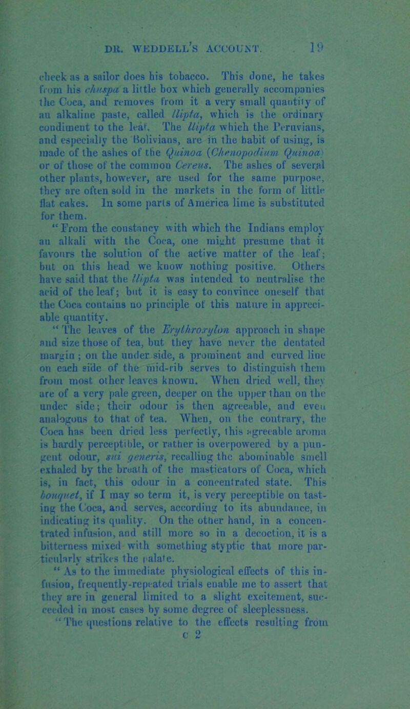 cheek as a sailor does his tobacco. This done, he takes from his c/i/cspa a little box which generally accompanies the Coca, and removes from it a very small quantity of an alkaline paste, called llipta, which is the ordinary condiment to the leaf. The llipta which the Peruvians, and especially the Bolivians, are in the habit of using, is made of the ashes of the Quinoa (Chenopodium. Q/iinoa or of those of the common Cereus. The ashes of several other plants, however, are used for the same purpose, they are often sold in the markets in the form of little flat cakes. In some parts of America lime is substituted for them. “From the constancy with which the Indians employ an alkali with the Coca, one might presume that it favours the solution of the active matter of the leaf; but on this head we know nothing positive. Others have said that the llipta was intended to neutralise the acid of the leaf; but it is easy to convince oneself that the Coca contains no principle of this nature in appreci- able quantity. “ The leaves of the Erythrorylon approach in shape and size those of tea, but they have never the dentated margin ; on the under side, a prominent and curved line on each side of the mid-rib serves to distinguish them from most other leaves known. When dried well, they are of a very pale green, deeper on the upper than on the under side; their odour is then agreeable, aud even analogous to that of tea. When, on the contrary, the Coca has been dried less perfectly, this agreeable aroma is hardly perceptible, or rather is overpowered by a pun- gent odour, sui generis, recalling the abominable smell exhaled by the broath of the masticators of Coca, which is, in fact, this odour in a concentrated state. This bouquet, if I may so terra it, is very perceptible on tast- ing the Coca, and serves, according to its abundance, in indicating its quality. On the other hand, in a concen- trated infusion, aud still more so in a decoction, it is a bitterness mixed with something styptic that more par- ticularly strikes the palate. “ As to the immediate physiological effects of this in- fusion, frequently-repeated trials enable me to assert that they arc in gcueral limited to a slight excitement, suc- ceeded in most cases by some degree of slceplessuess. “The questions relative to the effects resulting from c 2