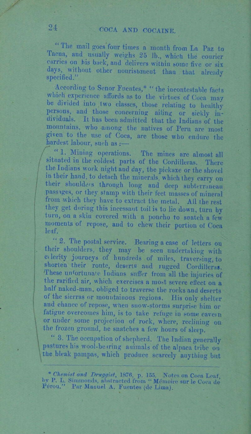 21 “ The mail goes four times a month from La Paz to Tacna, and usually weighs 25 lb., which the courier cariics on his back, and delivers within some five or six days, without other nourishment than that already specified.” J According to Senor Puentes,* “the incontestable facts winch experience affords as to the virtues' of Coca may be divided into two classes, those relating to healthy persons, and those concerning ailing or sickly in- dividuals. It has been admitted that the Indians of the mountains, who among the natives of Peru are most given to the use of Coca, are those who endure the hardest labour, such as :— / . “ !• Mining operations. The mines are almost all / situated in the coldest parts of the Cordilleras. There i }lie 1 ndians work night and day, the pickaxe or the shovel j in their hand, to detach the minerals, which they carry on their shoulders through long aud deep subterranean passages, or they stamp with their feet masses of mineral from which they have to extract the metal. All the rest they get during this incessant toil is to lie down, turn by turn, on a skin covered with a poncho to snatch a few moments of repose, aud to chew their portion of Coca j leaf. ‘‘ 2. The postal service. Bearing a case of letters on their shoulders, they may be seen undertaking with Cilerity journeys of hundreds of miles, traversing, to shorten their route, deserts aud rugged Cordilleras. These ludortunaie Indians suffer from all the injuries of the rarified air, which exercises a most severe efiect ou a half naked-man. obliged to traverse the rocks and deserts of the sierras or mountainous regions. I lis only shelter and chance of repose, when snow-storms surprise him or fatigue overcomes him, is to take refuge iu some cavern \ or under some projection of rock, where, reclining on \the frozeu ground, he snatches a few hours of sleep. “ 3. The occupation of shepherd. The Indian generally pastures his wool-hearing animals of the alpaca tribe ou the bleak pampas, which produce scarcely auything but * Chemist and Dniffijist, 187fi. p. 155. Notes on Coon Leaf, b.V P. L. Simmonds, abstracted from “ Memoire sur le Cueu do Perou. Par Muuuel A. Puentes (de Lima).