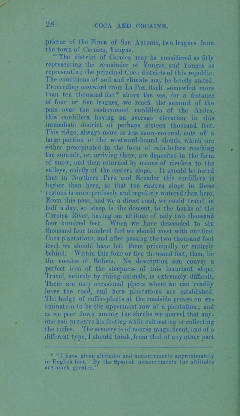 prietor of the Finca of San Antonio, two leagues from the town of Caroica, Fungus. “The district of Caroica may be considered as fitly representing the remainder of Yungas, and Ynngas as representing the principal Coca districts of this republic. The conditions of soil and climate may be briefly stated. Proceeding eastward from La Paz, itself somewhat more than ten thousand feet* above the sea, for a distance of four or five leagues, we reach the summit of the pass over the easternmost cordillera of the Andes,- this cordillera having an average elevation in this immediate district of perhaps sixteen thousand feet. This ridge, always more or less snow-covered, cuts off a large portion ot the westward-hound clouds, which are, either precipitated itt the form of rain before reaching the summit, or, arriving there, are deposited in the form of snow, and then returned by means of rivulets to the valleys, chiefly of the eastern slope. It should he noted that in Northern Peru and Ecuador this cordillera is higher lhau here, so that the eastern slope in those ’ regions is more profusely and regularly watered than here. From this pass, had we a direct road, we could travel in half a day, so steep is the descent, to the banks of the Caroica River, having an altitude of only two thousand four hundred feet. Wheu we have descended to six thousand four hundred feet we. should meet with our first Coca plantations, and after passing the two thousand foot level we shoidd have left them principally or entirely behind. Within this four or five thousand feet, thou, lie the cocales of Bolivia. No description can couvey a perfect idea of the steepness of this luxuriant slope. Travel, entirely by riding-animals, is extremely difficult. There are only occasional places where we can readily leave the road, and here plantations are established. The hedge of coffee-plants at the roadside proves on ex- amination to be the uppermost row of a plantation; and as we peer down among the shrubs we marvel that any- one can preserve his footing while cultivating or collecting the coffee. The scenery is of course magnificent, and of a different type, I should think, from that of any other part * “ I have given altitudes and measurements approximately in English feet. By the Spanish measurements the altitudes are much greater.”