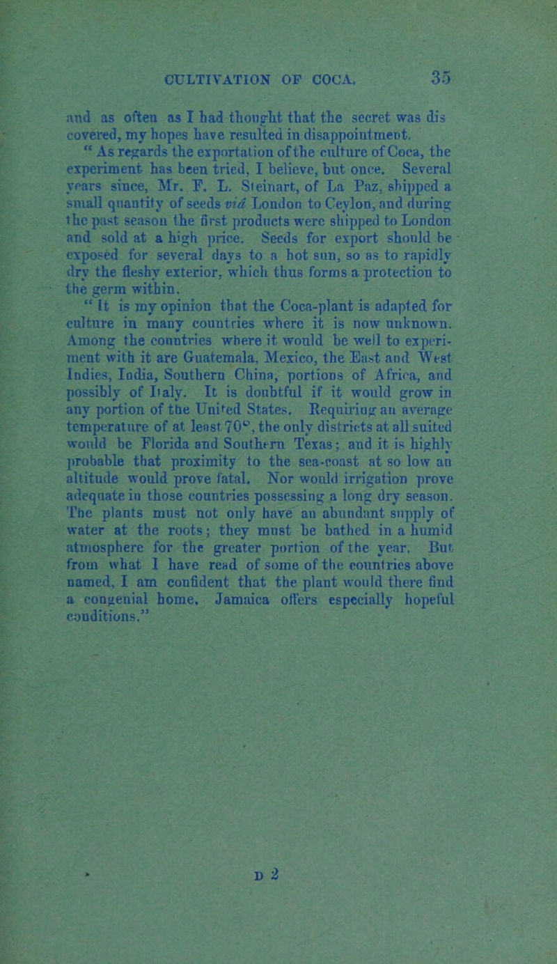 and as often as I had thought that the secret was dis covered, my hopes have resulted in disappoint meet. “ As regards the exportation of the culture of Coca, the experiment has been tried, I believe, but once. Several years since, Mr. F. L. Sieinart, of La Paz, shipped a small quantity of seeds via London to Ceylon, and during the past season the first products were shipped to London and sold at a high price. Seeds for export shonld be exposed for several days to a hot sun, so as to rapidly dry the fleshy exterior, which thus forms a protection to the germ within. “ It is my opinion that the Coca-plant is adapted for culture in many countries where it is now unknown. Among the countries where it would be well to experi- ment with it are Guatemala, Mexico, the East and West Indies, India, Southern China, portions of Africa, and possibly of Laly. It is doubtful if it would grow in any portion of the United States. Requiring an average temperature of at least 70^, the only districts at all suited would be Florida and Southern Texas; and it is highly probable that proximity to the sea-coast at so low an altitude would prove fatal. Nor would irrigation prove adequate in those countries possessing a long dry season. The plants must not only have an abundant supply of water at the roots; they must be bathed in a humid atmosphere for the greater portion of the year. But from what I have read of some of the countries above named, I am confident that the plant would there find a congenial home. Jamaica offers especially hopeful conditions.”