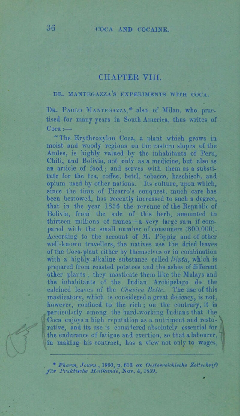 CHAPTER VIII. DR. MANTEGAZZA’s EXPERIMENTS WITH COCA. Hr. Paolo Mantegazza,* also of Milan, who prac- tised for many years in South America, thus writes of Coca:— “ The Ervthroxylou Coca, a plant which grows in moist and woody regions on the eastern slopes of the Andes, is highly valued by the inhabitants of Peru, Chili, and Bolivia, not only as a medicine, but also as an article of food; and serves with them as a substi- tute for the tea, cofFee, betel, tobacco, liaschiscb, and opium used by other nations. Its culture, upon which, since the time of Pizarro’s conquest, much care has been bestowed, has recently increased to such a degree, that in the year 1856 the revenue of the Republic of Bolivia, from the sale of this herb, amounted to thirteen millions of francs—a very large sum if com- pared with the small number of consumers (800,000). According to the account of M . Poppig and of other well-known travellers, the natives use the dried leaves of the Coca-plant either hv themselves or in combination with a higbly-alkaline substance called Uipta, which is prepared from roasted potatoes and the ashes of different other plants ; they masticate them like the Malays and the inhabitants of the Indian Archipelago do the calcined leaves of the Chavica Beth'. The use of this masticatory, which is considered a great delicacy, is not, however, confined to' the rich ; on the contrary, it is nnrticiil irlv nmmur the hard-working Indians that the •eputation as a nutriment and resto- gne and exertion, so that a labourer, act, has a view not only to wages, * Pharm. Joum., 18(i0, p. 616, ex Orsierreichische Zeifschrift fur Praktinehe Jldikunde, Nov, -1, 1859. considered absolutely essential for