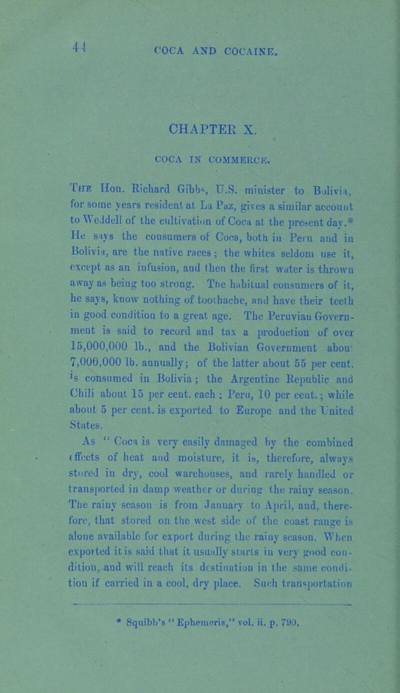 CHAPTER X. COCA IN COMMERCE. Lite Hon. Richard Gibbc, U.S. minister to Bolivia, for some years resident at La Puz, gives a similar account to \\ eJdell of the cultivation of Coca at the present day.* He says the consumers of Coca, both in Peru and in Bolivia, are the native races; the whites seldom use it, except as an iul'usion, and then the first water is thrown away as being too strong. Ttie habitual consumers of it, he says, know nothing of toothache, and have their teeth in good condition to a great age. The Peruvian Govern- ment is said to record and tax a production of over 15.000. 000 lb., and the Bolivian Government abou' 7.000. 000 lb. annually; of the latter about 55 per cent. ]s consumed in Bolivia; the Argentine Republic and Chili about 15 per cent, each ; Peru, 10 per cent.; while about 5 per cent, is exported to Europe and the L'nited States. As Coca is very easily damaged hy the combined (fleets of heat and moisture, it is, therefore, always stored in dry, cool warehouses, and rarely handled or transported in damp weather or during the rainy season. The rainy season is from January to April, and, there- fore, that stored on the west side of the coast range is alone available for export during the rainy season. When exported it is said that it usually starts in very good con- dition, and will reach its destination in the same condi- tion if carried in a cool, dry place. Such transportation * Squibh’s  Ephemeris,” vol. ii. p. 790.