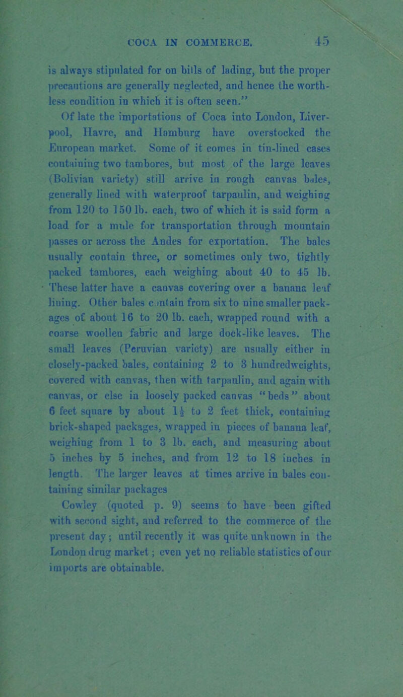 is always stipulated for on bills of lading, but the proper precautions are generally neglected, and hence the worth- less condition in which it is often seen.” Of late the importations of Coca into London, Liver- pool, Havre, and Hamburg have overstocked the European market. Some of it comes in tin-lined cases containing two tanibores, but most of the large leaves (Bolivian variety) still arrive in rough canvas bales, generally lined with waterproof tarpaulin, aud weighing from 120 to 150 lb. each, two of which it is said form a load for a mule for transportation through mountain passes or across the Andes for exportation. The bales usually contain three, or sometimes ouly two, tightly packed tambores, each weighing, about 40 to 45 lb. These latter have a cauvas covering over a banana leaf lining. Other bales contain from six to nine smaller pack- ages of about 16 to 20 lb. each, wrapped round with a coarse woollen fabric and large dock-like leaves. The small leaves (Peruvian variety) are usually either in closely-packed bales, containing 2 to 3 hundredweights, covered with canvas, then with tarpaulin, and again with canvas, or else in loosely packed canvas “beds” about 6 feet square by about 11 to 2 feet thick, containing brick-shaped packages, wrapped in pieces of banana leaf, weighing from 1 to 3 lb. each, and measuring about 5 inches by 5 inches, and from 12 to 18 iuches in length. The larger leaves at times arrive in bales con- taining similar packages Cowley (quoted p. 9) seems to have been gifted with second sight, and referred to the commerce of the present day; until recently it was quite unknown in the London drug market; even yet no reliable statistics of our imports are obtainable.