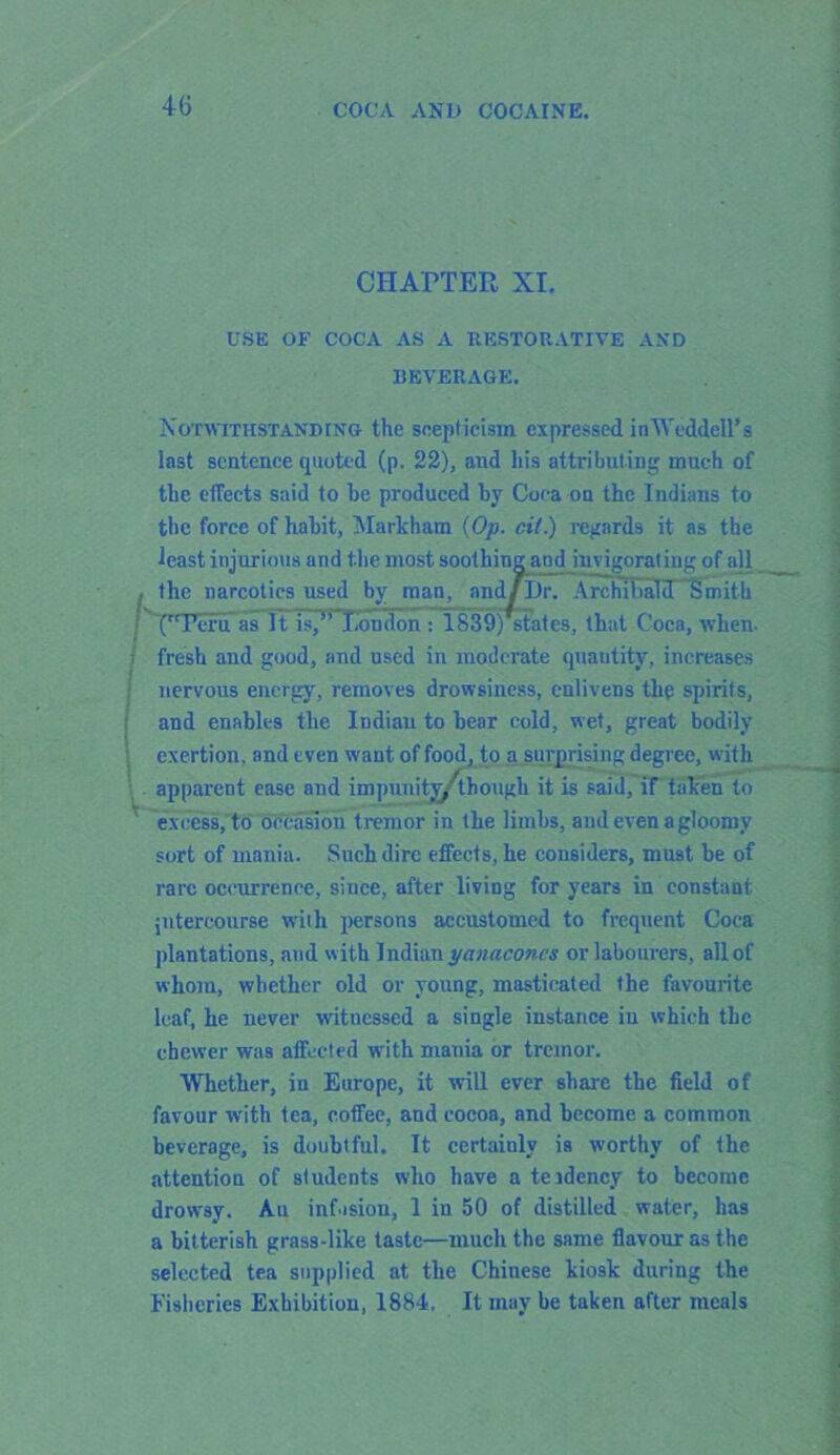 4G CHAPTER XI. USE OF COCA AS A RESTORATIVE AND BEVERAGE. Notwithstanding the scepticism expressed in Weddell's last sentence quoted (p. 22), and his attributing much of the effects said to he produced by Coca on the Indians to the force of habit, Markham (Op. cit.) regards it as the least injurious and the most soo ' d invigorating of all ; '(rTeru as It Is7’ London : ISanj states, that Coca, when- i fresh and good, and used in moderate quantity, increases nervous energy, removes drowsiness, enlivens tlip spirits, and enables the Indian to bear cold, wet, great bodily exertion, and even want of food, to a_ surprising degree, with apparent ease and impunity/though it is said, if taken to excess, to occasion tremor in the limbs, and even a gloomy sort of mania. Such dire effects, he considers, must be of rare occurrence, since, after living for years in constant intercourse with persons accustomed to frequent Coca plantations, and with Indian yanacones or labourers, all of whom, whether old or young, masticated the favourite leaf, he never witnessed a single instance in which the chewer was affected with mania or tremor. Whether, in Europe, it will ever share the field of favour with tea, coffee, and cocoa, and become a common beverage, is doubtful. It certaiulv is worthy of the attention of students who have a teidency to become drowsy. Au infusion, 1 in 50 of distilled water, has a bitterish grass-like taste—much the same flavour as the selected tea supplied at the Chinese kiosk during the Fisheries Exhibition, 1884. It may be taken after meals the narcotics used by man Archibald Smith