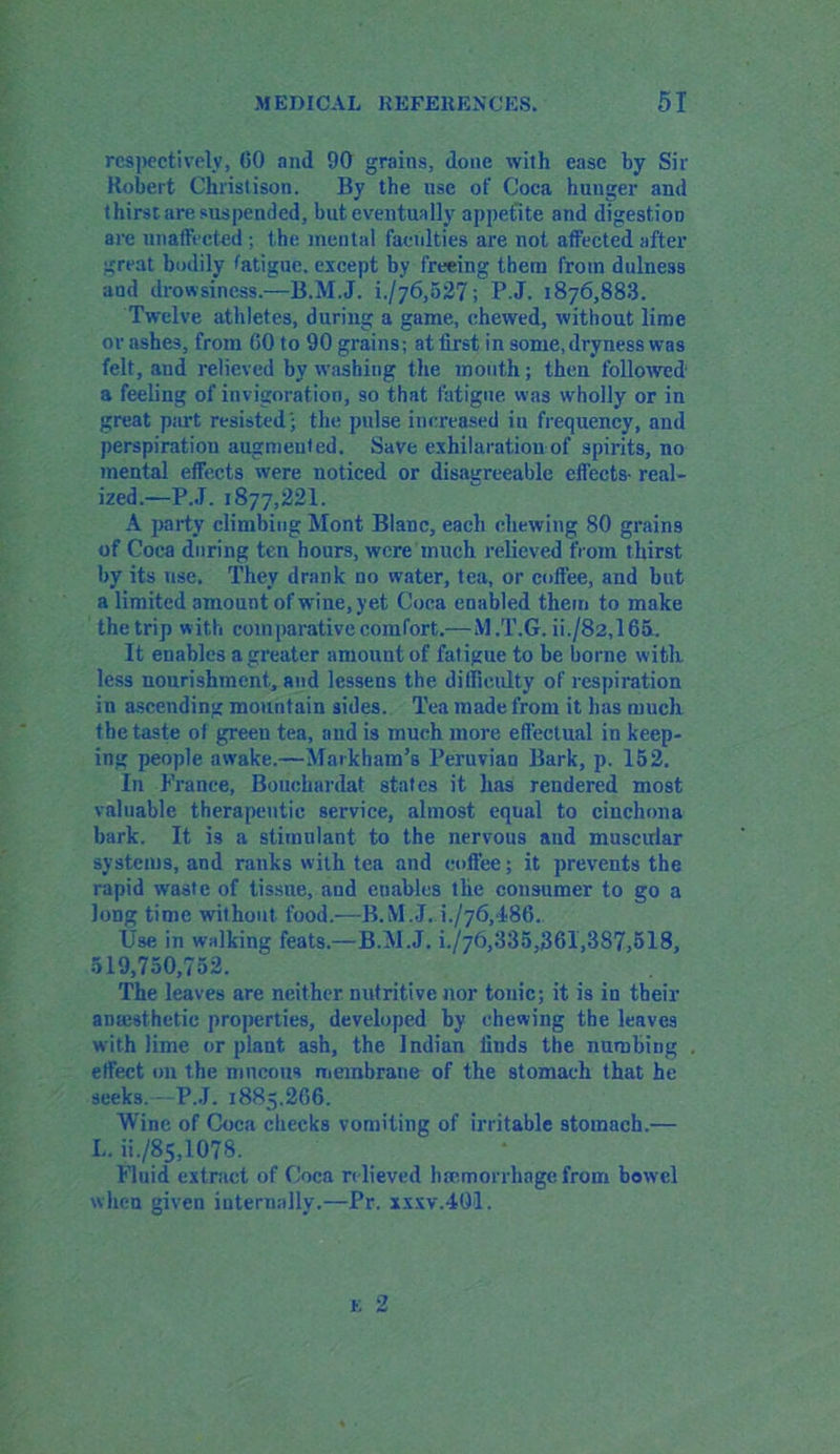 respectively, 60 and 90 grains, done with ease by Sir Robert Christ ison. By the use of Coca hunger and thirst are suspended, but eventually appetite and digestion are unaffected ; the mental faculties are not affected after great bodily fatigue, except by freeing them from dulness and drowsiness.—B.M.J. i-/76,527; P.J. 1876,883. Twelve athletes, during a game, chewed, without lime or ashes, from 60 to 90 grains; at first in some, dryness was felt, and relieved by washing the mouth; then followed a feeling of invigoration, so that fatigue was wholly or in great part resisted'; the pulse increased iu frequency, and perspiration augmented. Save exhilaration of spirits, no mental effects were noticed or disagreeable effects- real- ized.—P.J. 1877,221. A party climbing Mont Blanc, each chewing 80 grains of Coca during ten hours, were much relieved from thirst by its use. They drank no water, tea, or coffee, and but a limited amount of wine, yet Coca enabled them to make the trip with comparative comfort.— M.T.G. ii./82,16a. It enables a greater amount of fatigue to be borne with less nourishment, and lessens the difficulty of respiration in ascending mountain sides. Tea made from it has much the taste of green tea, and is much more effectual in keep- ing people awake.—Markham’s Peruvian Bark, p. 152. In France, Bouchardat states it has rendered most valuable therapeutic service, almost equal to cinchona bark. It is a stimulant to the nervous and muscular systems, and ranks with tea and coffee; it prevents the rapid waste of tissue, and enables the consumer to go a Jong time without food.—B.M.J. h/76,486. Use in walking feats.—B.M.J. h/76,335,361,387,518, 519,750,752. The leaves are neither nutritive nor tonic; it is in their anajsthetic properties, developed by chewing the leaves with lime or plant ash, the Indian finds the numbing effect on the mucous membrane of the stomach that he seeks.—P.J. 1885,266. Wine of Coca checks vomiting of irritable stomach.— L. ii./85,107S. Fluid extract of Coca relieved ha-morrhagefrom bowel when given internally,—Pr. xxxv.401. E 2