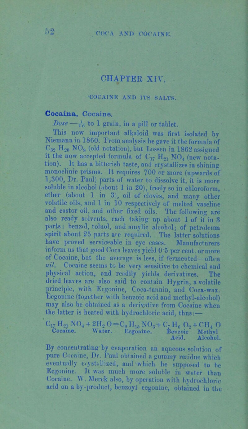 CHAPTER XIV. COCAINE AND ITS SALTS. Cocaina, Cocaine. Dose—-fV to 1 grain, in a pill or tablet. This now important alkaloid was first isolated by Niemann in 1860. From analysis he gave it the formula of C32 II20 NOs (old notation), but Lossen in 1862 assigned it the now accepted formula of C17 H.,, N04 (new nota- tion). It has a bitterish taste, and crystallizes in shining monoclinic prisms. It requires 700 or more (upwards of 1,300, Dr. Paul) parts of water to dissolve it, it is more soluble in alcohol (about 1 in 20), freely so in chloroform, ether (about 1 in 3), oil of cloves, and many other volatile oils, and 1 in 10 respectively of melted vaseline and castor oil, and other fixed oils. The following arc also ready solvents, each takiug up about 1 of it in 3 parts: benzol, toluol, and nmylic alcohol; of petroleum spirit about 25 parts are required. The latter solutions have proved serviceable in eye cases. Manufacturers inform us that good Coca leaves yield 0'5 per cent, ormore of Cocaine, but the average is less, if fermented—often nil. Cocaine seems to be very sensitive to chemical and physical action, and readily yields derivatives. The dried leaves are also said to contain Hygrin, a volatile principle, with Ecgonine, Coca-tannin, and Coca-wax. Ecgonine (together with benzoic acid and methyl-alcohol) may also be obtained as a derivative from Cocaine when the latter is heated with hydrochloric acid, thu3:— C17 H21 N04 + 2ID 0=C,, H15 N03 + Cj H<j Oo + CII, O Cocaine. A\ ater. Ecgonine. Benzoic Methyl Acid. Alcohol. By conccutrating hy evaporation an aqueous solution of pure Cocaine, Dr. Paul obtained a gummy residue which eventually crystallized, and which he supposed to he Ecgonine. It was much more soluble in water than Cocaine. V . Merck also, by operation with hydrochloric acid on a by-product, benzoyl ecgonine, obtained iu the