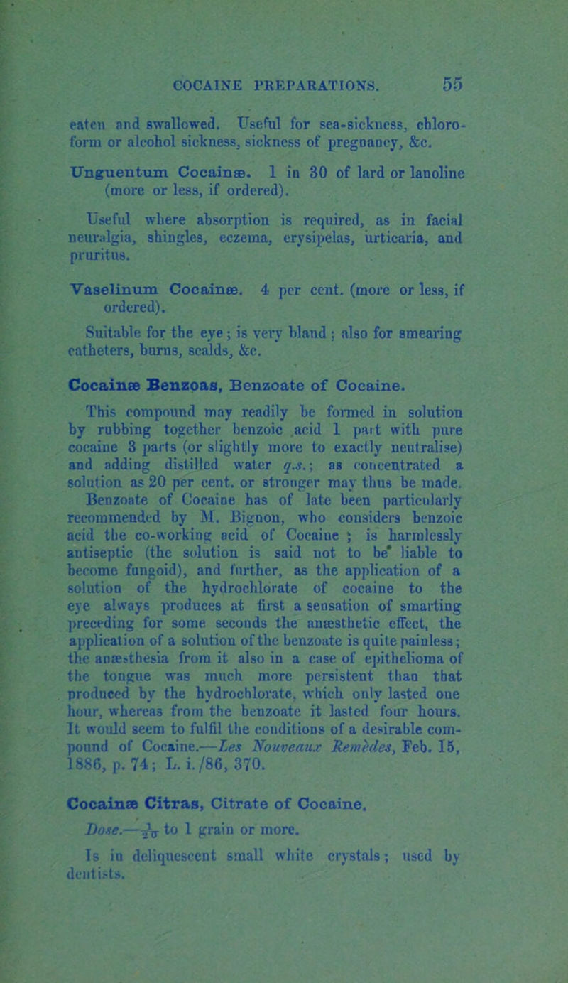 eaten and swallowed. Useful for sea-sickness, chloro- form or alcohol sickness, sickness of pregnancy, &c. ITnguentum Cocainse. 1 in 30 of lard or lanoline (more or less, if ordered). Useful where absorption is required, as in facial neuralgia, shingles, eczema, erysipelas, urticaria, and pruritus. Vaselinum Cocainse. 4 per cent, (more or less, if ordered). Suitable for the eye; is very bland : also for smearing catheters, burns, scalds, &c. Cocainse Benzoas, Benzoate of Cocaine. This compound may readily be formed in solution by rubbing together benzoic acid 1 part with pure cocaine 3 parts (or slightly more to exactly neutralise) and adding distilled water q.s.; as concentrated a solution as 20 per cent, or stronger may thus be made. Benzoate of Cocaine has of late been particularly recommended by M. Bignon, who considers benzoic acid the co-working acid of Cocaine ; is harmlessly antiseptic (the solution is said not to be* liable to become fungoid), and further, as the application of a solution of the hydrochlorate of cocaine to the eye always produces at first a sensation of smarting preceding for some seconds the anaesthetic effect, the application of a solution of the benzoate is quite painless; the amesthesia from it also in a case of epithelioma of the tongue was much more persistent tliaa that produced by the hydrochlorate, which only lasted one hour, whereas from the benzoate it lasted four hours. It would seem to fulfil the conditions of a desirable com- pound of Cocaine.—Las Nouveau.? Remedes, Feb. 15, 1886, p. 74; L. i./86, 370. Cocainse Citras, Citrate of Cocaine. Bose.— .2V to 1 grain or more. Is in deliquescent small white crystals; used by dentists.