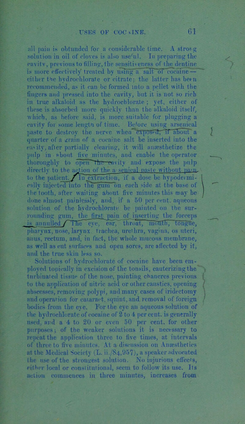 nil i )ain is ohtundcd for a considerable time. A strong solution in oil of doves is also use'll I. In preparing the cavity, previous to tilling, Ibe sensitiveness of the dentine is more effectively treated by using a salt ol1 cocaine — either the hydrochlorate or citrate; the latter has been recommended, as it can be formed into a pellet with the lingers and pressed into the cavity, hut it is not so rich in true alkaloid as the hydrochlorate ; yet, either of these is absorbed more quickly Ilian the alkaloid itself, which, as before said, is more suitable for plugging a cavity for some length of time. Before using arsenical paste to destroy the nerve whon hTpriStatyTrTHTouT a quarter of a grain of a cocaine salt he inserted into the cavity, after partially clearing, it will anaesthetize the pulp in shout live minutes, and enable the operator thoroughly to open The cavity and expose the pulp directly to the act ion of the a senical na>te without pam. to the patient, yin .extraction, if a dose he hypodenni- 1 dally injected into the gum on each side at the base of \ the tooth, after waiting about five minutes this may he J done almost painlessly, and, if a 50 per cent, aqueous solution of the hvdrochlorate be painted on the sur- rounding gum, the first pain of inserting the forceps is annulled /The eve, ear,'Throat lmTtlfli, tongOe, pharynx, nose, larynx, trachea, urethra, vagina, os uteri, anus, rectum, and, in fact, the whole mucous membrane, as well as cut surfaces and open sores, are allected by it, and the true skin less so. Solutions of hvdrochlorate of cocaine have beeu em- ployed topically in excision of the tonsils, cauterizing the turbinated tissue of the nose, painting chancres previous f to the application of nitric acid or other caustics, opening / abscesses, removing polypi, and many cases of iridectomy j and operation for cataract, squint, and removal of foreign / bodies from the eye. For the eye an aqueous solution of the hvdrochlorate of cocaine of 2 to 4 per cent, is generally used, ami a 4 to 20 or even 50 per cent, for other purposes; of the weaker solutions it is necessary to repeat the application three to live times, at intervals of three to five minutes. At a discussion on Anaesthetics at the Medical Society (L. ii./84,(J57), a speaker advocated I he use of the strongest solution. No injurious cllects, either local or conslitutionsl, seem to follow its use. Its autiuii commences in three minutes, increases from
