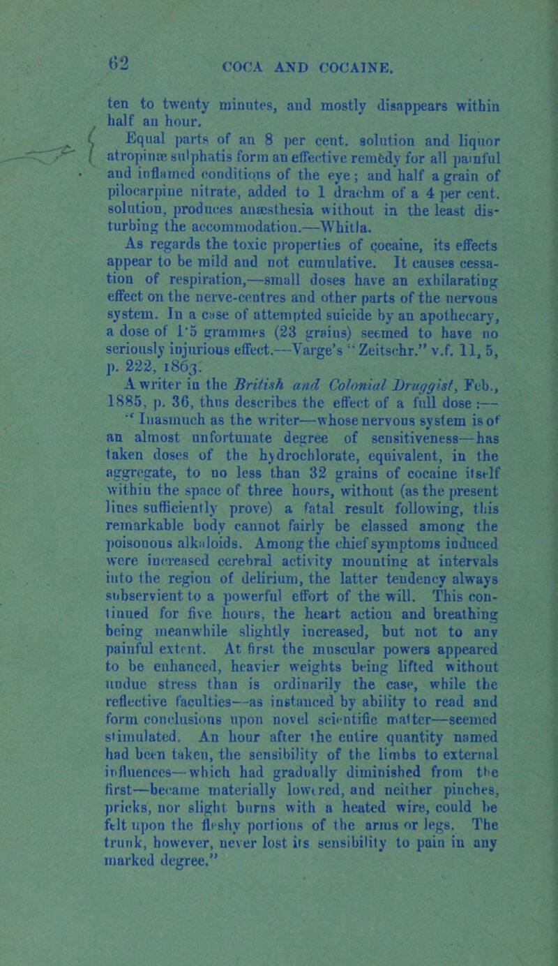 ten to twenty minutes, and mostly disappears within half an hour. Equal parts of an 8 per cent, solution and liquor atropime sulphatis form an effective remedy for all painful and inflamed conditions of the eye; and half a grain of pilocarpine nitrate, added to 1 drachm of a 4 per cent, solution, produces anaesthesia without in the least dis- turbing the accommodation.—WliitJa. As regards the toxic properties of cocaine, its effects appear to be mild and not cumulative. It causes cessa- tion of respiration,—small doses have an exhilarating effect on the nerve-centres and other parts of the nervous system. In a case of attempted suicide by an apothecary, a dose of 1*5 grammes (23 grains) seemed to have no seriously injurious effect.—Varge’s i- Zeitsehr.” v.f. 11, 5, j). 222, 1863; A writer in the British and Colonial Druggist, Feb., 1885, p. 30, thus describes the effect of a full dose :— Inasmuch as the writer—whose nervous system is of an almost unfortunate degree of sensitiveness—has taken doses of the hydrochlorate, equivalent, in the aggregate, to no less than 32 grains of cocaine itself within the space of three hours, without (as the present lines sufficiently prove) a fatal result following, this remarkable body cannot fairly be classed among the poisonous alkaloids. Among the chief symptoms induced were increased cerebral activity mounting at intervals into the region of delirium, the latter tendency always subservient to a powerful effort of the will. This con- tinued for five hours, the heart action and breathing being meanwhile slightly increased, hut not to any painful extent. At first the muscular powers appeared to be enhanced, heavier weights being lifted without undue stress than is ordinarily the case, while the reflective faculties—as instanced by ability to read and form conclusions upon novel scientific matter—seemed stimulated. An hour after the cutire quantity named had been taken, the sensibility of the limbs to external influences—which had gradually diminished from the first—became materially lowered, and neither pinches, pricks, nor slight burns with a heated wire, could he felt ttpon the fleshy portions of the arms or legs. The trunk, however, never lost its sensibility to pain in any marked degree.”