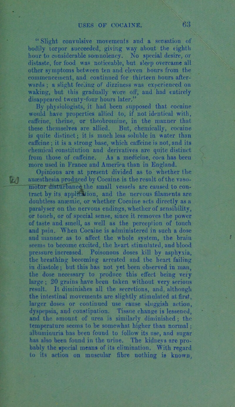 “Slight convulsive movements and a sensation of bodily torpor succeeded, giving way about the tight It hour to considerable somnolency. No special desire, or distaste, for food was noticeable, but sleep overcame all other symptoms between ten and eleven hours from the commencement, and continued for thirteen hours after- wards ; a slight feeling of dizziness was experienced on waking, but this gradually wore off, and had entirely disappeared twenty-four hours later.5’ By physiologists, it had been supposed that cocaine would have properties allied to, if not identical with, caffeine, theine, or theobromine, in the manner that these themselves are allied. But, chemically, cocaine is quite distinct; it is much less soluble in water than caffeine; it is a strong base, which caffeine is not, and its chemical constitution and derivatives are quite distinct from those of caffeine. As a medicine, coca has been more used in France and America than in England. Opinions are at present divided as to whether llte anaesthesia produced by Cocaine is the result of the vaso- hmtordtstttfbancbthe small vessels are caused to con- tract by its applrtaiion, and the nervous filaments are doubtless anaemic, or whether Cocaine acts directly as a paralyser on the nervous endings, whether of sensibility, or touch, or of special sense, since it removes the power of taste and smell, as well as the perception of touch and pain. When Cocaine is administered in such a dose and manner as to affect the whole system, the brain seems to become excited, the heart stimulated, and blood pressure increased. Poisonous doses kill by asphyxia, the breathing becoming arrested and the heart failing in diastole; but this has not yet been observed in man, the dose necessary to produce this effect being very large ; 20 grains have been taken without very serious result. It diminishes all the secretions, and, although the intestinal movements are slightly stimulated at first, larger doses or continued use cause -sluggish action, dyspepsia, and constipation. Tissue change is lessened, and the amount of urea is similarly diminished; fhc temperature seems to be somewhat higher than normal; albuminuria has been found to follow its use, and sugar has also been found in the urine. The kidneys are pro- bably the special means of its elimination. With regard to its action on muscular fibre nothing is known,