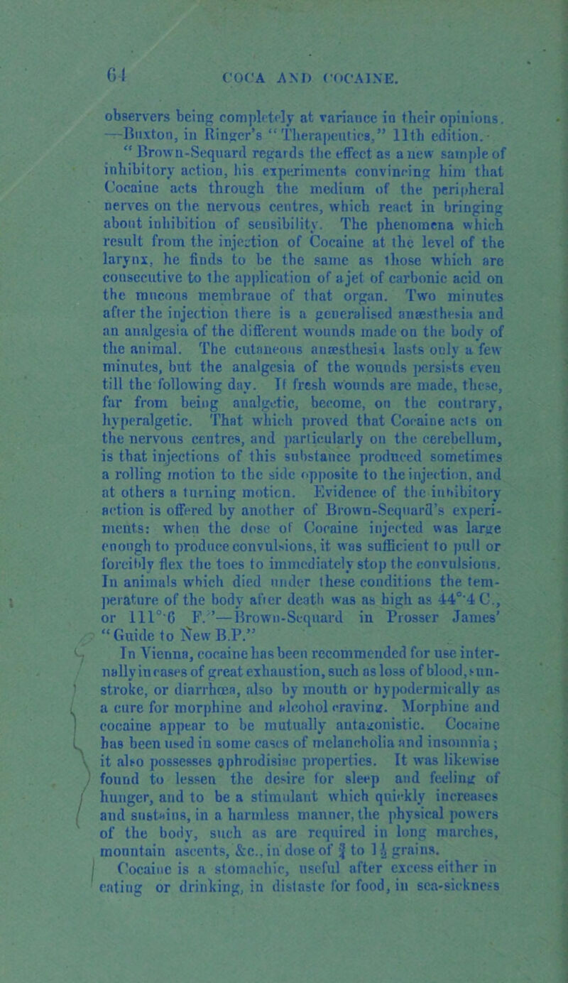 G4 observers being completely at variance in their opinions. —Buxton, in Ringer’s “ Therapeutics,” 11th edition.- “ Brown-Sequard regards the effect as anew sample of inhibitory action, his experiments convincing him that Cocaine acts through the medium of the peripheral nerves on the nervous centres, which react in bringing about inhibition of sensibility. The phenomena which result from the injection of Cocaine at the level of the larynx, he finds to he the same as ihose which are consecutive to the application of a jet of carbonic acid on the mucous membrauc of that organ. Two minutes after the injection there is a generalised ansesthfesia and an analgesia of the different wounds made on the body of the animal. The cutaneous anceslhesi* lasts only a few minutes, but the analgesia of the wounds persists even till the following day. It fresh wounds are made, these, far from being analgetic, become, on the contrary, hyperalgetic. That which proved that Cocaine acts on the nervous centres, and particularly on the cerebellum, is that injections of this substance produced sometimes a rolling motion to the side opposite to the injection, and at others a turning moticn. Evidence of the inhibitory action is offered by another of Brown-Seqnard’s experi- ments: when the dose of Cocaine injected was large enough to produce convulsions, it was sufficient 1o puli or forcibly flex the foes to immediately stop the convulsions. In animals which died under these conditions the tem- perature of the body aticr death was as high as 44°'4C., or ill°'G F. ’—Brown-Sequard in Prosser James’ “ Guide to $ew B.P.” In Vienna, cocaine has been recommended for use inter- nally in cases of great exhaustion, such as loss of blood, sun- stroke, or diarrhoea, also by mouth or hypodermically as a cure for morphine and alcohol cravinu. Morphiue and cocaine appear to be mutually antagonistic. Cocaine has been used in some cases of melancholia and insomnia; it also possesses aphrodisiac properties. It was likewise found to lessen the desire for sleep and feeling of hunger, and to be a stimulant which quickly increases and sustains, in a harmless manner, the physical powers of the body, such as are required in long marches, mountain ascents, &c., in dose of 4 to K grains. C’ocaiuc is a stomachic, useful after excess either in eating or drinking, in distaste for food, in sca-siekness