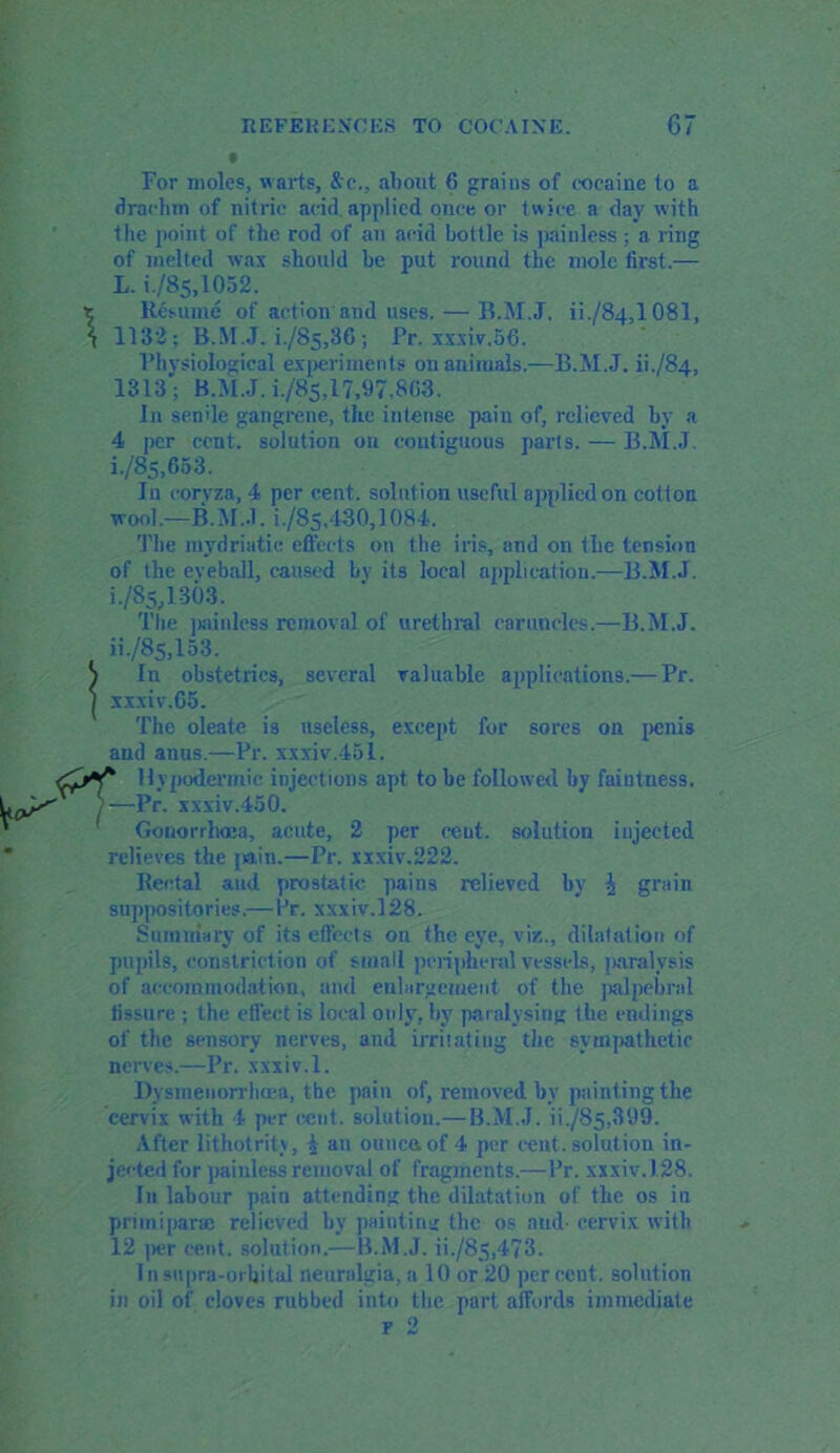 For moles, warts, &e., about 6 grains of cocaine to a drachm of nitric acid, applied once or twice a day with the point of the rod of an acid bottle is painless ; a ring of melted wax should be put round the mole first.— L. 6/85,1052. t Resume of action and uses. — B.M.J. ii./84,l 081, \ 1132; B.M.J. 6/85,30 ; Pr. xxxiv.56. Physiological experiments on animals.—B.M.J. 6-/84, 1313; B.M.J. i./8s,17,97,863. In senile gangrene, the intense pain of, relieved by a 4 per cent, solution on contiguous parts. — B.M.J 6/85,653. In coryza, 4 per cent, solution useful applied on cotton wool—B.M.J. 6/85,430,1084. The mydriatic effects on the iris, and on the tension of the eveball, caused bv its local application.—B.M.J. 6/85,1303. The painless removal of urethral caruncles.—B.M.J. ii-/85,153. S In obstetrics, several valuable applications.— Pr. J xxxiv.60. The oleate is useless, except for sores on penis and anus.—Pr. xxxiv.451. Hypodermic injections apt to be followed by faintness. /—Pr. xxxiv.450. Gonorrhoea, acute, 2 per ceut. solution injected relieves the [tain.—Pr. xxxiv,222. Rectal and prostatic pains relieved by \ grain suppositories.—Pr. xxxiv.128. Summary of its effects on the eye, viz., dilatation of pupils, constriction of small peripheral vessels, paralysis of accommodation, and enlargement of the palpebral fissure ; the effect is local only, by paralysing the endings of the sensory nerves, and irritating the sympathetic nerves.—Pr. xxxiv.l. Dysmenorrhoea, the pain of, removed by painting the cervix with 4 per cent, solution.— B.M.J. 6-/85,399. After lithotrity, \ an ouncaof 4 per cent, solution in- jected for painless removal of fragments.—Pr. xxxiv.128. In labour pain attending the dilatation of the os in priiniparae relieved by painting the os and- cervix with 12 per cent, solution.—B.M.J. 6-/85,473. I n supra-orbital neuralgia, a 10 or 20 per cent, solution in oil of cloves rubbed into the part affords immediate r 2