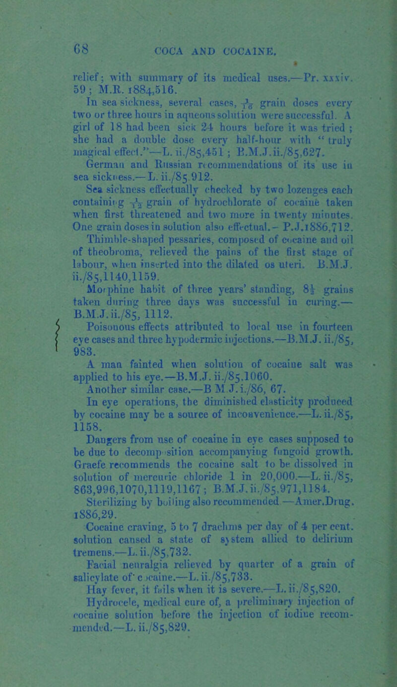relief: with summarv of its medical uses.—Pr. xrxiv. 59 ; M.R. 1884,516.* In sea sickness, several cases, -fa grain doses every two or three hours in aqueous solution were successful. A girl of 18 had been sick 24 hours before it was tried ; she had a double dose every half-hour with “ truly magical effect.”—L. ii./8s,451 ; B.M.J. iL/85,627- German and Russian rt commendations of its use iu sea sickness.— L. ii./85-912. Sea sickness effectually checked by two lozeuges each containing -A grain of hydrochlorate of cocaine taken when first threatened and two more in twenty minutes. One grain dosesin solution also effectual.- P.J.1886,712. Thimble-shaped pessaries, composed of cocaine and oil of theobroma, relieved the pains of the first stage of labour, when inserted into the dilated os uteri. B.M.J. iL/85,1140,1159. Morphine habit of three years’ standing, 81 grains taken during three davs was successful in curing.— B.M.J. iL/85,1112. Poisonous effects attributed to local use in fourteen eye cases and three hypodermic injections.—B.M.J. ii./85, 983. A man fainted when solution of cocaine salt was applied to his eye.—B.M.J. ii./85.1060. Another similar case.—B M.J.L/86, 67. In eye operations, the diminished elasticity produced bv cocaine may be a source of inconvenience.—L. ii./85, 1158. Dangers from use of cocaine in eye cases supposed to be due to decomposition accompanying fungoid growth. Graefe recommends the cocaine salt to be dissolved in solution of mercuric chloride 1 in 20,000.—L. ii./’S5, 863,996,1070,1119,1167; B.M.J.ii./85,971,1184. Sterilizing by boiling also recommended—Amer.Drug. ISS6.29. Coeaiuc craving, 5 to 7 drachms per day of 4 per cent, solution caused a state of system allied to delirium tremens.—L. iL/85,732. Facial neuralgia relieved by quarter of a grain of salicylate of'c tcaine.—L.iL/85,733. Hay fever, it fails when it is severe.—L. iL/85,820. Hydrocele, medical cure of, a preliminary injection of cocaine solution before the injection of iodine recom- mended.—L. iL/85,829.