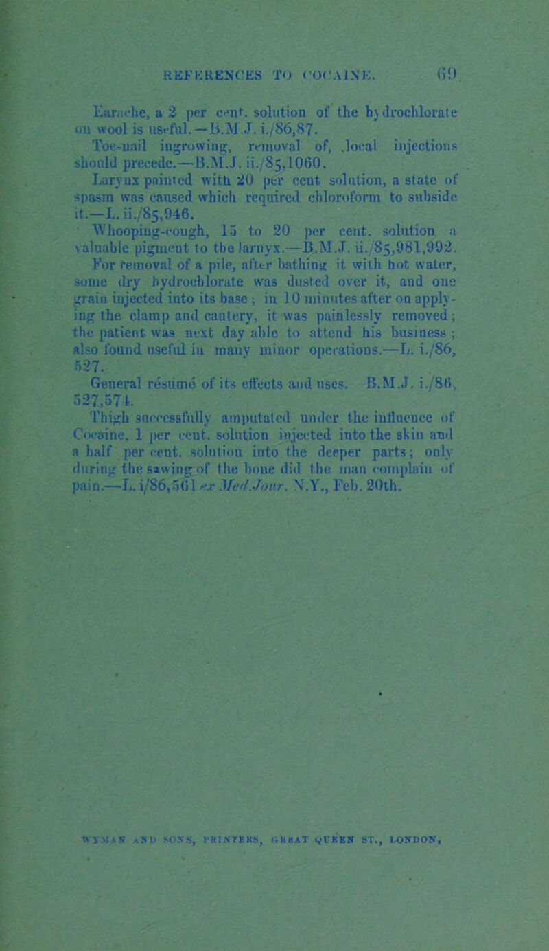 Earache, a 2 per cent, solution of the by drochlorate on wool is nMW.-B.MJ. i./86,87. Toe-nail ingrowing, removal of, .local injections should precede.—B.M.J. ii./S5,1060. Larynx painted with 20 per ceut solution, a state of spasm was caused which required chloroform to subside it.—L. ii./85,946. Whooping-cough, 15 to 20 per cent, solution a valuable pigment to thelarnyx.—B.M.J. ii./85,981,992. For removal of a pile, after bathing it with hot water, some dry hydroohlorate was dusted over it, and one grain injected into its base; in 10 minutes after on apply - ing the clamp and cautery, it was painlessly removed; the patient was next day able to attend his business; also found useful in manv minor operations.—L. i./86, 527. General resume of its effects and uses. B.M.J. i./8(i, 527,571, Thigh successfully amputated under the influence of Cocaine, 1 per cent, solution injected into the skin ami a half per cent, solution into the deeper parts; only during the sawingjof the lmue did the man complain of pain.—L. i/86,561 axMed.Jour. X.Y., Feb. 20th. W'y.MAS ASH SONS, I’HINTEKS, OKHAT Ul'KEN ST., EOJfOOtf,