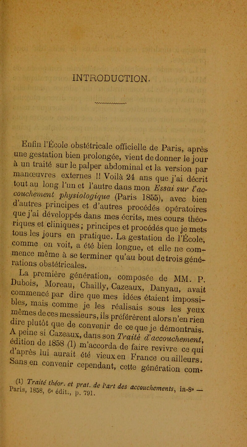 INTRODUCTION. Enfin l’École obstétricale officielle de Paris, après une gestation bien prolongée, vient de donner le jour a un traité sur le palper abdominal et la version par manœuvres externes !! Voilà 24 ans que j’ai décrit tout au long l’un et l’autre dans mon Essai sur Vac- couchement. physiologique (Paris 1855), avec bien d autres principes et d’autres procédés opératoires que j ai développés dans mes écrits, mes cours théo- riques et cliniques ; principes et procédés que je mets tous les jours en pratique. La gestation de l’École comme on voit, a été bien longue, et elle ne com- mence meme à se terminer qu’au bout detroisgéné- lations obstétricales. La première génération, composée de MM. P. u dois, Moreau, Chailly, Cazeaux, Danyau, avait b“sPar idées étaient imposst -, nais comme je les réalisais sous les yeux dire pfutàtT “rieUrS’US préférèrent alors n’en rien A peines! C°,Uvemr de ce<iueje démontrais. éd tion de I8XnX’d.anSSOnïVa^ d'abouchement, caition de 1858 (1) m’accorda de faire revivre ce au d apres lu, aurait été vieux en France ou ailleurs ans en convenir cependant, cette génération comi Paris, 1858, 8* édiifcf jnml ‘ ** accouchome«‘s, in-8« —