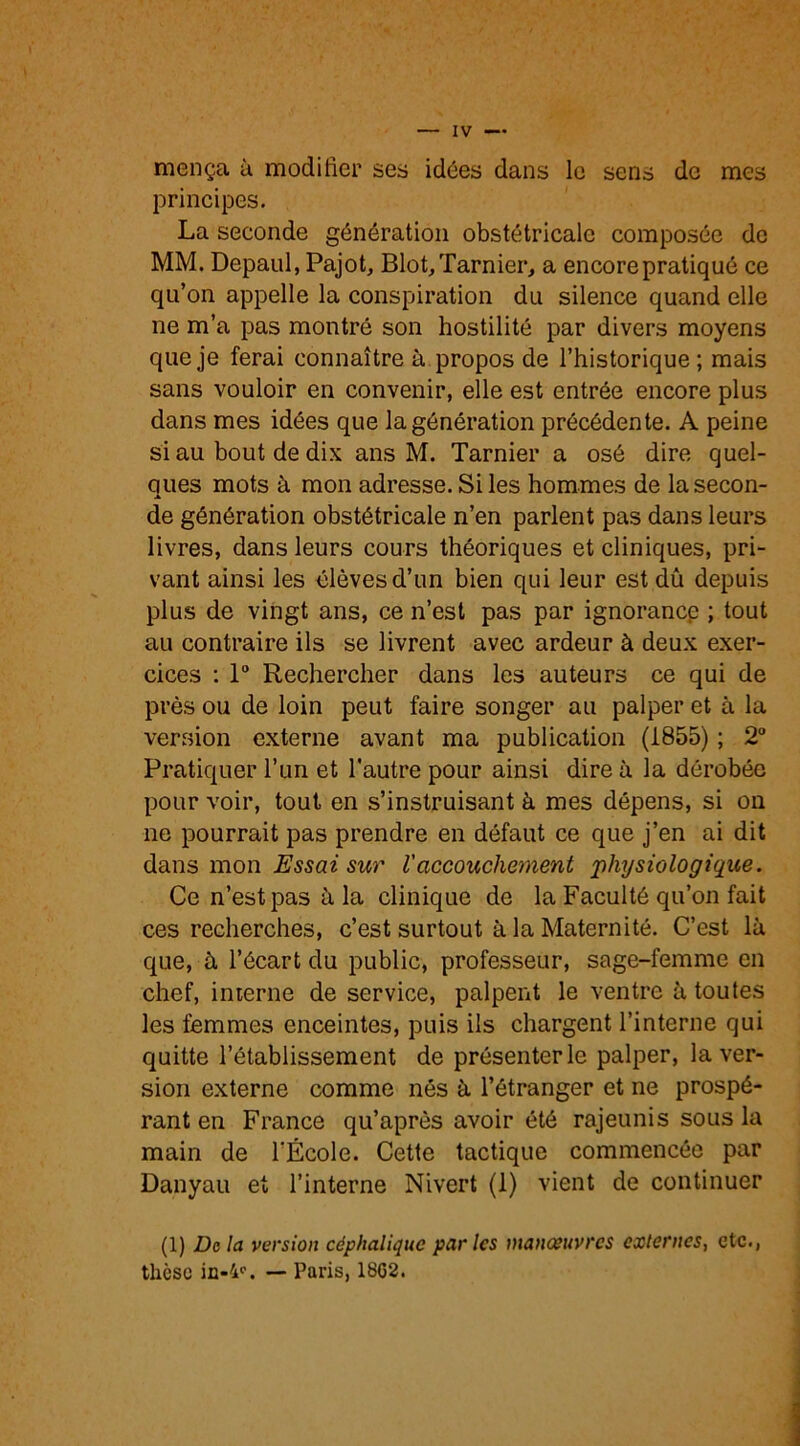 mença à modifier ses idées dans le sens de mes principes. La seconde génération obstétricale composée de MM. Depaul, Pajot, Blot,Tarnier, a encore pratiqué ce qu’on appelle la conspiration du silence quand elle ne m’a pas montré son hostilité par divers moyens que je ferai connaître à propos de l’historique ; mais sans vouloir en convenir, elle est entrée encore plus dans mes idées que la génération précédente. A peine si au bout de dix ans M. Tarnier a osé dire quel- ques mots à mon adresse. Si les hommes de la secon- de génération obstétricale n’en parlent pas dans leurs livres, dans leurs cours théoriques et cliniques, pri- vant ainsi les élèves d’un bien qui leur est dû depuis plus de vingt ans, ce n’est pas par ignorance ; tout au contraire ils se livrent avec ardeur à deux exer- cices : 1° Rechercher dans les auteurs ce qui de près ou de loin peut faire songer au palper et à la version externe avant ma publication (1855) ; 2° Pratiquer l’un et l'autre pour ainsi dire à la dérobée pour voir, tout en s’instruisant à mes dépens, si on ne pourrait pas prendre en défaut ce que j’en ai dit dans mon Essai sur l'accouchement physiologique. Ce n’est pas à la clinique de la Faculté qu’on fait ces recherches, c’est surtout à la Maternité. C’est là que, à l’écart du public, professeur, sage-femme en chef, interne de service, palpent le ventre à toutes les femmes enceintes, puis ils chargent l’interne qui quitte l’établissement de présenter le palper, la ver- sion externe comme nés à l’étranger et ne prospé- rant en France qu’après avoir été rajeunis sous la main de l'École. Cette tactique commencée par Danyau et l’interne Nivert (1) vient de continuer (1) Delà version céphalique parles manoeuvres externes, etc., thèse — Paris, 18G2.