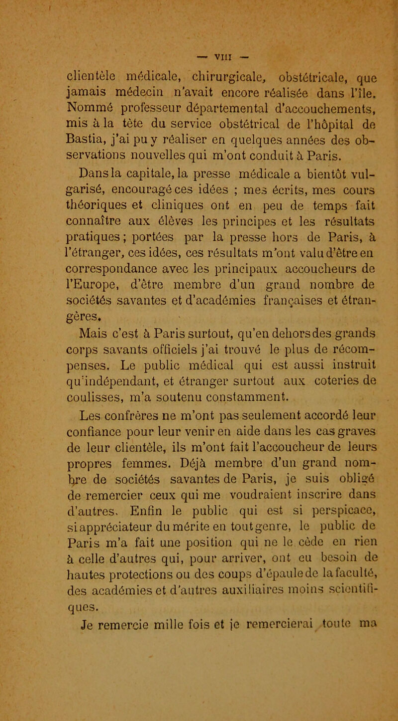 f — VIII — clientèle médicale, chirurgicale, obstétricale, que jamais médecin n’avait encore réalisée dans File. Nommé professeur départemental d’accouchements, mis à la tète du service obstétrical de l’hôpital de Bastia, j’ai pu y réaliser en quelques années des ob- servations nouvelles qui m’ont conduit à Paris. Dans la capitale, la presse médicale a bientôt vul- garisé, encouragé ces idées ; mes écrits, mes cours théoriques et cliniques ont en peu de temps fait connaître aux élèves les principes et les résultats pratiques ; portées par la presse hors de Paris, à l’étranger, ces idées, ces résultats m’ont valu d’être en correspondance avec les principaux accoucheurs de l’Europe, d’être membre d’un grand nombre de sociétés savantes et d’académies françaises et étran- gères. Mais c’est à Paris surtout, qu’en dehors des grands corps savants officiels j’ai trouvé le plus de récom- penses. Le public médical qui est aussi instruit qu’indépendant, et étranger surtout aux coteries de coulisses, m’a soutenu constamment. Les confrères ne m’ont pas seulement accordé leur confiance pour leur venir en aide dans les cas graves de leur clientèle, ils m’ont fait l’accoucheur de leurs propres femmes. Déjà membre d’un grand nom- bre de sociétés savantes de Paris, je suis obligé de remercier ceux qui me voudraient inscrire dans d’autres. Enfin le public qui est si perspicace, si appréciateur du mérite en tout genre, le public de Paris m’a fait une position qui ne le cède en rien à celle d’autres qui, pour arriver, ont eu besoin de hautes protections ou des coups d’épaule de la faculté, des académies et d’autres auxiliaires moins scientifi- ques. Je remercie mille fois et je remercierai toute ma