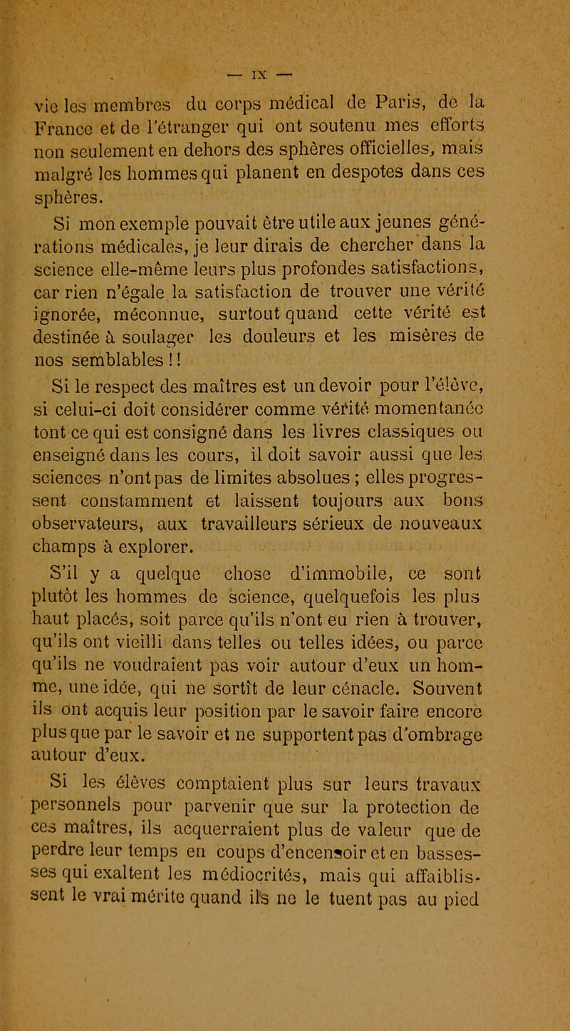 vie les membres du corps médical de Paris, de la France et de l'étranger qui ont soutenu mes efforts non seulement en dehors des sphères officielles, mais malgré les hommes qui planent en despotes dans ces sphères. Si mon exemple pouvait être utile aux jeunes géné- rations médicales, je leur dirais de chercher dans la science elle-même leurs plus profondes satisfactions, car rien n’égale la satisfaction de trouver une vérité ignorée, méconnue, surtout quand cette vérité est destinée à soulager les douleurs et les misères de nos semblables ! ! Si le respect des maîtres est un devoir pour l’élève, si celui-ci doit considérer comme vérité momentanée tont ce qui est consigné dans les livres classiques ou enseigné dans les cours, il doit savoir aussi que les sciences n’ont pas de limites absolues; elles progres- sent constamment et laissent toujours aux bons observateurs, aux travailleurs sérieux de nouveaux champs à explorer. S’il y a quelque chose d’immobile, ce sont plutôt les hommes de science, quelquefois les plus haut placés, soit parce qu’ils n’ont eu rien à trouver, qu’ils ont vieilli dans telles ou telles idées, ou parce qu’ils ne voudraient pas voir autour d’eux un hom- me, une idée, qui ne sortît de leur cénacle. Souvent ils ont acquis leur position par le savoir faire encore plus que par le savoir et ne supportent pas d'ombrage autour d’eux. Si les élèves comptaient plus sur leurs travaux personnels pour parvenir que sur la protection de ces maîtres, ils acquerraient plus de valeur que de perdre leur temps en coups d’encensoir et en basses- ses qui exaltent les médiocrités, mais qui affaiblis- sent le vrai mérite quand ils ne le tuent pas au pied