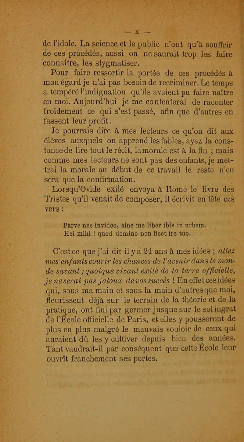 de l’idole. La science et le public n’ont qu’à souffrir de ces procédés, aussi on ne saurait trop les faire connaître, les stygmatiser. Pour faire ressortir la portée de ces procédés à mon égard je n’ai pas besoin de récriminer. Le temps a tempéré l’indignation qu’ils avaient pu faire naître en moi. Aujourd’hui je me contenterai de raconter froidement ce qui s’est passé, afin que d’autres en fassent leur profit. Je pourrais dire à mes lecteurs ce qu’on dit aux élèves auxquels on apprend les fables, ayez la cons- tance de lire tout le récit, lamorale est à la fin ; mais comme mes lecteurs ne sont pas des enfants, je met- trai la morale au début de ce travail le reste n’en sera que la confirmation. Lorsqu’Ovide exilé envoya à Rome le' livre des Tristes qu’il venait de composer, il écrivit en tête ces vers : Parve nec invideo, sine me liber ibis in urbem. Hei mihi ! quod domino non licet ire tuo. C’est ce que j’ai dit il y a 24 ans à mes idées ; allez mes enfants courir les chances de l'avenir dans le mon- de savant ; quoique vivant exilé de la terre officielle, je ne serai q)as jaloux devos succès ! En effet ces idées qui, sous ma main et sous la main d’autres que moi, fleurissent déjà sur le terrain de la théorie et de la pratique, ont fini par germer jusque sur le sol ingrat de l’École officielle de Paris, et elles y pousseront de plus en plus malgré le mauvais vouloir de ceux qui auraient dû les y cultiver depuis bien des années. Tant vaudrait-il par conséquent que cette École leur ouvrît franchement ses portes.