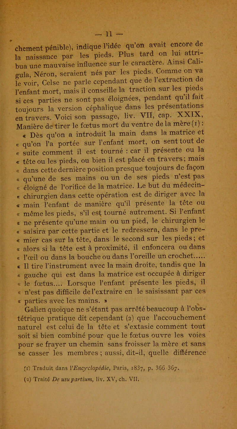 ’ chement pénible), indique l’idée qu'on avait encore de la naissance par les pieds. Plus tard on lui attri- bua une mauvaise influence sur le caractère. Ainsi Cali- o-ula, Néron, seraient nés par les pieds. Comme on va le voir, Celse ne parle cependant que de 1 extraction de l’enfant mort, mais il conseille la traction sur les pieds si ces parties ne sont pas éloignées, pendant qu il fait toujours la version céphalique dans les présentations en travers. Voici son passage, liv. VII, cap. XXIX, Manière de tirer le fœtus mort du ventre de la mère (i) : « Dès qu’on a introduit la main dans la matrice et « qu’on l’a portée sur l’enfant mort, on sent tout de « suite comment il est tourné : car il présente ou la « tête ou les pieds, ou bien il est placé en travers, mais « dans cette dernière position presque toujours de façon a qu’une de ses mains ou un de ses pieds n’est pas « éloigné de l’orifice de la matrice. De but du médecin- « chirurgien dans cette opération est de diriger avec la « main l’enfant de manière qu’il présente la tête ou « même les pieds, s’il est tourné autrement. Si l’enfant a ne présente qu’une main ou un pied, le chirurgien le a saisira par cette partie et le redressera, dans le pre- « mier cas sur la tête, dans le second sur les pieds ; et « alors si la tête est à proximité, il enfoncera ou dans a l’œil ou dans la bouche ou dans l’oreille un crochet « II tire l’instrument avec la main droite, tandis que la « gauche qui est dans la matrice est occupée à diriger « le fœtus.... Lorsque l’enfant présente les pieds, il « n’est pas difficile de l’extraire en le saisissant par ces c£ parties avec les mains. » Galien quoique ne s’étant pas arrêté beaucoup à l’obs- tétrique pratique dit cependant (2) que l’accouchement naturel est celui de la tête et s’extasie comment tout soit si bien combiné pour que le fœtus ouvre les voies pour se frayer un chemin sans froisser la mère et sans se casser les membres ; aussi, dit-il, quelle différence (0 Traduit dans Y Encyclopédie, Paris, 1837, p. 366067. (2) Traité De usupartium, liv. XV, ch. VII.