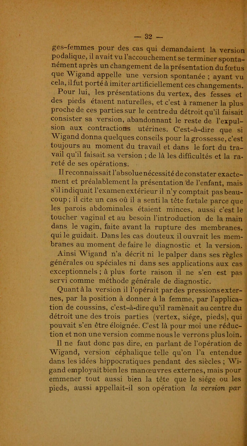 gcs-ftmmes pour des cas qui demandaient la version podalique, il avait vu 1 accouchement se terminer sponta- nément après un changement de la présentation du fœtus que Wigand appelle une version spontanée ; ayant vu cela, il fut porté à imiter artificiellement ces changements. Pour lui, les présentations du vertex, des fesses et des pieds étaient naturelles, et c’est à ramener la plus proche de ces parties sur le centre du détroit qu’il faisait consister sa version, abandonnant le reste de l’expul- sion aux contractions utérines. C’est-à-dire que si Wigand donna quelques conseils pour la grossesse, c’est toujours au moment du travail et dans le fort du tra- vail qu il faisait sa version ; de là les difficultés et la ra- reté de ses opérations. Il reconnaissait l’absolue nécessité de constater exacte- ment et préalablement la présentation de l’enfant, mais s il indiquait l’examen extérieur il n’y comptait pas beau- coup ; il cite un cas où il a senti la tête fœtale parce que les parois abdominales étaient minces, aussi c’est le toucher vaginal et au besoin l’introduction de la main dans le vagin, faite avant la rupture des membranes, qui le guidait. Dans les cas douteux il ouvrait les mem- branes au moment défaire le diagnostic et la version. Ainsi Wigand n’a décrit ni le palper dans ses règles générales ou spéciales ni dans ses applications aux cas exceptionnels ; à plus forte raison il ne s’en est pas servi comme méthode générale de diagnostic. Quant à la version il l’opérait par des pressions exter- nes, par la position à donner à la femme, par l’applica- tion de coussins, c’est-à-dire qu’il ramènait au centre du détroit une des trois parties (vertex, siège, pieds), qui pouvait s’en être éloignée. C’est là pour moi une réduc- tion et non une version comme nous le verrons plus loin. Il ne faut donc pas dire, en parlant de l’opération de Wigand, version céphalique telle qu’on l’a entendue dans les idées hippocratiques pendant des siècles ; Wi- gand emplo3rait bien les manœuvres externes, mais pour emmener tout aussi bien la tête que le siège ou les pieds, aussi appellait—il son opération la version par