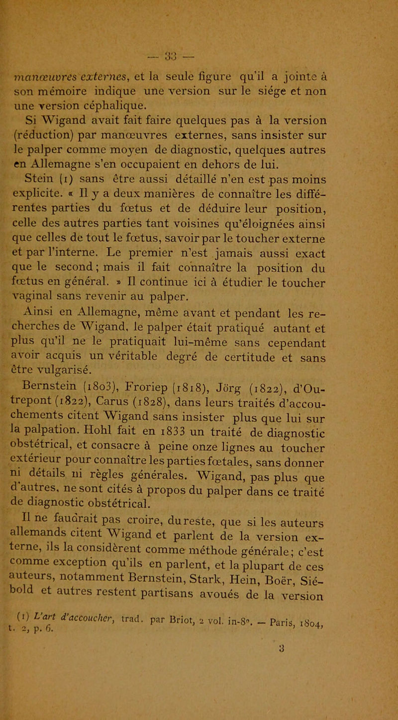 manœuvres externes, et la seule figure qu’il a jointe à son mémoire indique une version sur le siège et non une version céphalique. Si Wigand avait fait faire quelques pas à la version (réduction) par manœuvres externes, sans insister sur le palper comme moyen de diagnostic, quelques autres en Allemagne s’en occupaient en dehors de lui. Stein (i) sans être aussi détaillé n’en est pas moins explicite. « Il y a deux manières de connaître les diffé- rentes parties du fœtus et de déduire leur position, celle des autres parties tant voisines qu’éloignées ainsi que celles de tout le fœtus, savoir par le toucher externe et par l’interne. Le premier n’est jamais aussi exact que le second ; mais il fait connaître la position du fœtus en général. » Il continue ici à étudier le toucher vaginal sans revenir au palper. Ainsi en Allemagne, même avant et pendant les re- cherches de Wigand, le palper était pratiqué autant et plus qu’il ne le pratiquait lui-même sans cependant avoir acquis un véritable degré de certitude et sans être vulgarisé. Bernstein (i8o3), Froriep (1818), Jorg (1822), d’Ou- trepont (1822), Carus (1828), dans leurs traités d 'accou- chements citent Wigand sans insister plus que lui sur la palpation. Hohl fait en i833 un traité de diagnostic obstétrical, et consacre à peine onze lignes au toucher extérieur pour connaître les parties fœtales, sans donner ni détails ni règles générales. Wigand, pas plus que d autres, ne sont cités à propos du palper dans ce traité de diagnostic obstétrical. Il ne faudrait pas croire, du reste, que si les auteurs allemands citent Wigand et parlent de la version ex- terne, ils la considèrent comme méthode générale; c’est comme exception qu’ils en parlent, et la plupart de ces auteurs, notamment Bernstein, Stark, Hein, Boër, Sié- bold et auti es restent partisans avoués de la version (*) (*) Uart d’accoucher, trad. par Briot, 2 vol. in-8. - Paris, 1804,