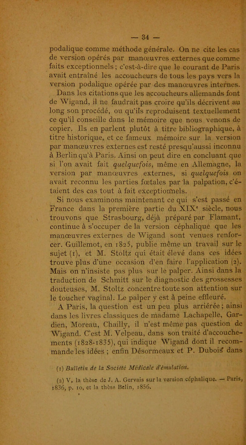 podalique comme méthode générale. On ne cite les cas de version opérés par manœuvres externes que comme faits exceptionnels ; c’est-à-dire que le courant de Paris avait entraîné les accoucheurs de tous les pays vers la version podalique opérée par des manœuvres internes. Dans les citations que les accoucheurs allemands font de Wigand, il ne faudrait pas croire qu’ils décrivent au long son procédé, ou qu’ils reproduisent textuellement ce qu’il conseille dans le mémoire que nous venons de copier. Ils en parlent plutôt à titre bibliographique, à titre historique, et ce fameux mémoire sur la version par manœuvres externes est resté presqu’aussi inconnu à Berlin qu’à Paris. Ainsi on peut dire en concluant que si l’on avait fait quelquefois, même en Allemagne, la version par manœuvres externes, si quelquefois on avait reconnu les parties fœtales par 'la palpation, c’é- taient des cas tout à fait exceptionnels. Si nous examinons maintenant ce qui s’est passé en France dans la première partie du XIXe siècle, nous trouvons que Strasbourg, déjà préparé par Flamant, continue à s’occuper de la version céphalique que les manœuvres externes de Wigand sont venues renfor- cer. Guillemot, en 1825, publie même un travail sur le sujet (1), et M. Stoltz qui était élevé dans ces idées trouve plus d’une occasion d’en faire l’application (2). Mais on n’insiste pas plus sur le palper. Ainsi dans la traduction de Schmitt sur le diagnostic des grossesses douteuses, M. Stoltz concentre toute son attention sur le toucher vaginal. Le palper y est à peine effleuré. A Paris, la question est un peu plus arriérée ; ainsi dans les livres classiques de madame Lachapelle, Gar- dien, Moreau, Chailly, il n’est même pas question de Wigand. C’est M. Velpeau, dans son traité d’accouche- ments (1828-1835), qui indique Wigand dont il recom- mande les idées ; enfin Désormeaux et P. Dubois dans (1) Bulletin de la Société Médicale d’émulation. (2) V. la thèse de J. A. Gervais sur la version céphalique. — Paris, 1836, p. io, et la thèse. Belin, 1856.